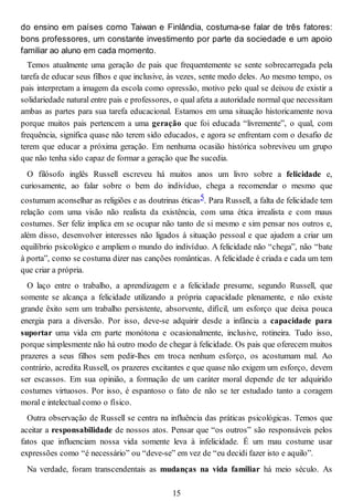 do ensino em países como Taiwan e Finlândia, costuma-se falar de três fatores:
bons professores, um constante investimento por parte da sociedade e um apoio
familiar ao aluno em cada momento.
Temos atualmente uma geração de pais que frequentemente se sente sobrecarregada pela
tarefa de educar seus filhos e que inclusive, às vezes, sente medo deles. Ao mesmo tempo, os
pais interpretam a imagem da escola como opressão, motivo pelo qual se deixou de existir a
solidariedade natural entre pais e professores, o qual afeta a autoridade normal que necessitam
ambas as partes para sua tarefa educacional. Estamos em uma situação historicamente nova
porque muitos pais pertencem a uma geração que foi educada “livremente”, o qual, com
frequência, significa quase não terem sido educados, e agora se enfrentam com o desafio de
terem que educar a próxima geração. Em nenhuma ocasião histórica sobreviveu um grupo
que não tenha sido capaz de formar a geração que lhe sucedia.
O filósofo inglês Russell escreveu há muitos anos um livro sobre a felicidade e,
curiosamente, ao falar sobre o bem do indivíduo, chega a recomendar o mesmo que
costumam aconselhar as religiões e as doutrinas éticas5. Para Russell, a falta de felicidade tem
relação com uma visão não realista da existência, com uma ética irrealista e com maus
costumes. Ser feliz implica em se ocupar não tanto de si mesmo e sim pensar nos outros e,
além disso, desenvolver interesses não ligados à situação pessoal e que ajudem a criar um
equilíbrio psicológico e ampliem o mundo do indivíduo. A felicidade não “chega”, não “bate
à porta”, como se costuma dizer nas canções românticas. A felicidade é criada e cada um tem
que criar a própria.
O laço entre o trabalho, a aprendizagem e a felicidade presume, segundo Russell, que
somente se alcança a felicidade utilizando a própria capacidade plenamente, e não existe
grande êxito sem um trabalho persistente, absorvente, difícil, um esforço que deixa pouca
energia para a diversão. Por isso, deve-se adquirir desde a infância a capacidade para
suportar uma vida em parte monótona e ocasionalmente, inclusive, rotineira. Tudo isso,
porque simplesmente não há outro modo de chegar à felicidade. Os pais que oferecem muitos
prazeres a seus filhos sem pedir-lhes em troca nenhum esforço, os acostumam mal. Ao
contrário, acredita Russell, os prazeres excitantes e que quase não exigem um esforço, devem
ser escassos. Em sua opinião, a formação de um caráter moral depende de ter adquirido
costumes virtuosos. Por isso, é espantoso o fato de não se ter estudado tanto a coragem
moral e intelectual como o físico.
Outra observação de Russell se centra na influência das práticas psicológicas. Temos que
aceitar a responsabilidade de nossos atos. Pensar que “os outros” são responsáveis pelos
fatos que influenciam nossa vida somente leva à infelicidade. É um mau costume usar
expressões como “é necessário” ou “deve-se” em vez de “eu decidi fazer isto e aquilo”.
Na verdade, foram transcendentais as mudanças na vida familiar há meio século. As
15
 