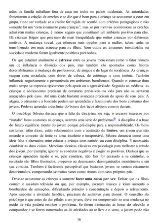 mães de família trabalham fora de casa em todos os países ocidentais. As autoridades
fomentaram a criação de creches e se diz que é bom para a criança se acostumar a estar em
grupo. Pode ser verdade se a creche for regida de acordo com critérios pedagógicos e não
somente for um “estacionamento para crianças”, mas se por motivos econômicos as creches
admitirem muitas crianças, é menos seguro que constituam um ambiente positivo para elas.
Há crianças frágeis que precisam de mais tranquilidade que outras crianças por diferentes
motivos. A mudança social, que ofereceu mais opções para a mulher, talvez tenha se
transformado em mais estresse para os filhos. Nem todos os costumes introduzidos na
sociedade moderna foram igualmente positivos para todos.
Os que estudam atualmente o estresse entre os jovens mencionam como o fator número
um de influência o divórcio dos pais, mas também são apontados como fatores
desestabilizantes a mudança de professores, de amigos e de lugar de residência. As crianças
reagem com ansiedade, com dores de cabeça, de estômago e com insônia. Também
influencia negativamente a permanência em ambientes barulhentos. Quando o estresse dura
muito tempo se expressa tipicamente pela apatia ou a agressividade. Segundo os médicos, as
crianças e adolescentes precisam de estruturas previsíveis na vida para não se sentirem
ameaçados pelo caos. Até uma idade bastante avançada precisam do apoio de seus pais. A
alegria, o otimismo e a bondade podem ser aprendidas e fazem parte dos bons costumes dos
jovens. Pode-se aprender a desfrutar do bom e dos laços afetivos com os demais.
O psicólogo Silveira destaca que a falta de disciplina, ou seja, o escasso interesse por
“instalar” bons costumes na criança, acarreta uma série de problemas6. A disciplina é a base
do futuro equilíbrio mental do jovem porque pré-dispõe para a responsabilidade. Os bons
costumes, além disso, estão relacionados com a aceitação de limites; um jovem que não
entende o conceito de limite se torna insolente e insuportável. Silveira denuncia como uma
ideia falsa a alternativa entre educar a criança com carinho ou com disciplina. É necessário
combinar as duas coisas. Menciona técnicas clássicas em psicologia para melhorar a atitude
dos jovens, por exemplo, ignorar as condutas negativas e elogiar as positivas. Destaca que as
crianças aprendem rápido e se, pelo contrário, não lhes for ensinado a se controlar, o
resultado são filhos frustrados, propenso ao desencanto, desorganizados mentalmente e em
sua conduta. Também é facilmente perceptível que bastantes jovens se sentem eticamente
desorientados, comportando-se muitas vezes como tiranos com seus próprios pais.
Deve-se acostumar as crianças a somente fazer uma coisa por vez. Deixar que os filhos
comam e assistam televisão ou que, por exemplo, escutem música e leiam aumenta o
bombardeio de sensações, dificultando primeiro a concentração e depois o relaxamento.
Após suportar a atividade frenética, precisam de sedativos para dormir. O conselho do
psicólogo é que antes de dar pílulas a um jovem, deve ser comprovado se uma mudança no
modo de vida poderia resolver o problema. Se forem diminuídas as horas de televisão e
computador e se forem aumentadas as de atividades ao ar livre e o sono, o jovem pode não
16
 