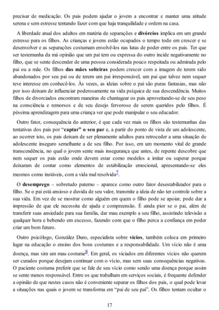 precisar de medicação. Os pais podem ajudar o jovem a encontrar e manter uma atitude
serena e sem estresse tentando fazer com que haja tranquilidade e ordem na casa.
A liberdade atual dos adultos em matéria de separações e divórcios implica em um grande
estresse para os filhos. As crianças e jovens estão ocupados o tempo todo em crescer e se
desenvolver e as separações costumam envolvê-los nas lutas de poder entre os pais. Ter que
ser testemunha da má opinião que um pai tem ou expressa do outro incide negativamente no
filho, que se sente descender de uma pessoa considerada pouco respeitada ou admirada pelo
pai ou a mãe. Os filhos das mães solteiras podem crescer com a imagem de terem sido
abandonados por seu pai ou de terem um pai irresponsável, um pai que talvez nem sequer
teve interesse em conhecê-los. Às vezes, as ideias sobre o pai são puras fantasias, mas não
por isso deixam de influenciar poderosamente na vida psíquica de sua descendência. Muitos
filhos de divorciados encontram maneiras de chantagear os pais aproveitando-se de seu peso
na consciência e remorsos e de seu desejo fervoroso de serem queridos pelo filhos. É
péssima aprendizagem para uma criança ver que pode manipular o seu educador.
Outro fator, consequência do anterior, é que cada vez mais os filhos são testemunhas das
tentativas dos pais por “captar” o seu par e, a partir do ponto de vista de um adolescente,
ao ocorrer isto, os pais deixam de ser plenamente adultos para retroceder a uma situação de
adolescente inseguro semelhante a de seu filho. Por isso, em um momento vital de grande
transcendência, no qual o jovem sente mais insegurança que antes, de repente descobre que
nem sequer os pais estão onde devem estar como modelos a imitar ou superar porque
deixaram de contar como elementos de estabilização emocional, apresentando-se eles
mesmos como instáveis, com a vida mal resolvida7.
O desemprego – sobretudo paterno – aparece como outro fator desestabilizador para o
filho. Se o pai está ansioso e duvida de seu valor, transmite a ideia de não ter controle sobre a
sua vida. Em vez de se mostrar como alguém em quem o filho pode se apoiar, pode dar a
impressão de que ele necessita de ajuda e compreensão. É ainda pior se o pai, além de
transferir suas ansiedade para sua família, dar mau exemplo a seu filho, assistindo televisão a
qualquer hora e bebendo em excesso, fazendo com que o filho perca a confiança em poder
criar um bom futuro.
Outro psicólogo, González Duro, especialista sobre vícios, também coloca em primeiro
lugar na educação o ensino dos bons costumes e a responsabilidade. Um vício não é uma
doença, mas sim um mau costume8. Em geral, os viciados em diferentes vícios não querem
ser curados porque desejam continuar com o vício, mas sem suas consequências negativas.
O paciente costuma preferir que se fale de seu vício como sendo uma doença porque assim
se sente menos responsável. Entre os que trabalham em serviços sociais, é frequente defender
a opinião de que nestes casos não é conveniente separar os filhos dos pais, o qual pode levar
a situações nas quais o jovem se transforma em “pai de seu pai”. Os filhos tentam ocultar o
17
 
