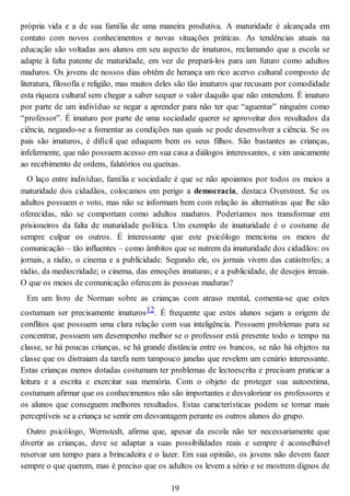 própria vida e a de sua família de uma maneira produtiva. A maturidade é alcançada em
contato com novos conhecimentos e novas situações práticas. As tendências atuais na
educação são voltadas aos alunos em seu aspecto de imaturos, reclamando que a escola se
adapte à falta patente de maturidade, em vez de prepará-los para um futuro como adultos
maduros. Os jovens de nossos dias obtêm de herança um rico acervo cultural composto de
literatura, filosofia e religião, mas muitos deles são tão imaturos que recusam por comodidade
esta riqueza cultural sem chegar a saber sequer o valor daquilo que não entendem. É imaturo
por parte de um indivíduo se negar a aprender para não ter que “aguentar” ninguém como
“professor”. É imaturo por parte de uma sociedade querer se aproveitar dos resultados da
ciência, negando-se a fomentar as condições nas quais se pode desenvolver a ciência. Se os
pais são imaturos, é difícil que eduquem bem os seus filhos. São bastantes as crianças,
infelizmente, que não possuem acesso em sua casa a diálogos interessantes, e sim unicamente
ao recebimento de ordens, falatórios ou queixas.
O laço entre indivíduo, família e sociedade é que se não apoiamos por todos os meios a
maturidade dos cidadãos, colocamos em perigo a democracia, destaca Overstreet. Se os
adultos possuem o voto, mas não se informam bem com relação às alternativas que lhe são
oferecidas, não se comportam como adultos maduros. Poderíamos nos transformar em
prisioneiros da falta de maturidade política. Um exemplo de imaturidade é o costume de
sempre culpar os outros. É interessante que este psicólogo menciona os meios de
comunicação – tão influentes – como âmbitos que se nutrem da imaturidade dos cidadãos: os
jornais, a rádio, o cinema e a publicidade. Segundo ele, os jornais vivem das catástrofes; a
rádio, da mediocridade; o cinema, das emoções imaturas; e a publicidade, de desejos irreais.
O que os meios de comunicação oferecem às pessoas maduras?
Em um livro de Norman sobre as crianças com atraso mental, comenta-se que estes
costumam ser precisamente imaturos12. É frequente que estes alunos sejam a origem de
conflitos que possuem uma clara relação com sua inteligência. Possuem problemas para se
concentrar, possuem um desempenho melhor se o professor está presente todo o tempo na
classe, se há poucas crianças, se há grande distância entre os bancos, se não há objetos na
classe que os distraiam da tarefa nem tampouco janelas que revelem um cenário interessante.
Estas crianças menos dotadas costumam ter problemas de lectoescrita e precisam praticar a
leitura e a escrita e exercitar sua memória. Com o objeto de proteger sua autoestima,
costumam afirmar que os conhecimentos não são importantes e desvalorizar os professores e
os alunos que conseguem melhores resultados. Estas características podem se tornar mais
perceptíveis se a criança se sentir em desvantagem perante os outros alunos do grupo.
Outro psicólogo, Wernstedt, afirma que, apesar da escola não ter necessariamente que
divertir as crianças, deve se adaptar a suas possibilidades reais e sempre é aconselhável
reservar um tempo para a brincadeira e o lazer. Em sua opinião, os jovens não devem fazer
sempre o que querem, mas é preciso que os adultos os levem a sério e se mostrem dignos de
19
 