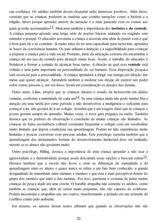 sua confiança. Os adultos também devem despertar neles interesses positivos. Além disso,
constata que as crianças preferem as matérias que contêm narrações como a história e a
religião, talvez porque aprender através da narração é o mais parecido com os contos aos
quais já estão acostumados13. Menciona também a importância dos instintos e da vontade.
A criança pequena aprende uma longa série de noções básicas imitando ou reagindo sem
entender o porquê. O educador acostuma a criança a associar uma ideia de prazer com o que
é bom para ele e ao contrário. Já muito antes de ter uma capacidade para raciocinar, aprendeu
as bases da convivência humana. Os pais utilizam a imitação e a sugestibilidade para começar
a preparar a criança para a vida social. Portanto, parte da educação consiste em encaminhar a
criança até um uso da vontade para alcançar metas boas. Assim, o trabalho do educador é
fortalecer e formar a vontade de alcançar boas metas. A direção na qual essa vontade está
voltada é uma parte importante na personalidade do ser humano. Essa disposição psíquica
será essencial para a personalidade. A criança aprenderá a dirigir sua energia em direção das
metas que quiser alcançar. Aprenderá também a moderar seu desejo de exercer um poder
sobre outras pessoas e, em vez disso, levará em consideração os desejos dos demais.
Outro autor, Lilius, propõe que as crianças iniciem o estudo da lectoescrita em idades
variadas, conforme a maturidade de cada um14. Se uma criança ainda não pode manter fixa a
atenção em uma tarefa por certo período e não desenvolveu a inteligência o suficiente para
começar a ler, não gostará de ir ao colégio. Acredita que é um exagero dizer que as crianças e
jovens gostam sempre de aprender. Muitas vezes, o novo gera preguiça ou medo. Também
destaca que os poderes de observação e conclusão de muitas crianças são limitados. As
crianças de baixa ascendência cultural costumam frequentar o colégio com um vocabulário
muito limitado que depois condiciona sua aprendizagem. Podem ter tido experiências muito
limitadas e poucas conversas com pessoas adultas. Este psicólogo sustenta também que a
aprendizagem dos instrumentos formais do desenvolvimento intelectual deve ser realizada,
mesmo se os alunos não gostarem muito.
Outro psicólogo, Billing, destaca a importância de uma criança aprender a não usar a
agressividade e a destrutividade porque assim descartará essas opções e buscará outras15.
Destaca também que a escola não levou a sério as diferenças de maturidade e de
aprendizagem entre os alunos e quase nunca se refere a um fato bem conhecido: a grande
desigualdade de maturidade entre meninas e meninos e que esta é mais perceptível dentro do
grupo dos meninos que entre o das meninas. Por isso, questiona o costume de juntar muitas
crianças de pouca idade em uma creche. O barulho atrapalha não somente os adultos, como
também as crianças que, além de serem muito pequenas, não são capazes de colaborar.
Podem incomodar e atrapalhar uns aos outros, transformando a jornada em um acúmulo de
conflitos criado pelo ambiente.
Em resumo, os autores destes textos afirmam que quando as observações não são
20
 