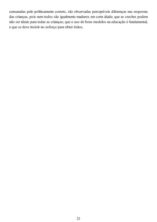 censuradas pelo politicamente correto, são observadas perceptíveis diferenças nas respostas
das crianças, pois nem todos são igualmente maduros em certa idade; que as creches podem
não ser ideais para todas as crianças; que o uso de bons modelos na educação é fundamental,
e que se deve insistir no esforço para obter êxitos.
21
 