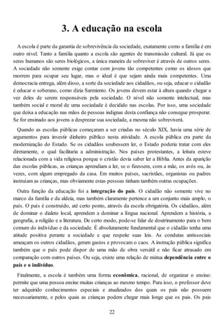 3. A educação na escola
A escola é parte da garantia de sobrevivência da sociedade, exatamente como a família é em
outro nível. Tanto a família quanto a escola são agentes de transmissão cultural. Já que os
seres humanos são seres biológicos, a única maneira de sobreviver é através de outros seres.
A sociedade não somente exige contar com jovens tão competentes como os idosos que
morrem para ocupar seu lugar, mas o ideal é que sejam ainda mais competentes. Uma
democracia entrega, além disso, a sorte da sociedade aos cidadãos, ou seja, educar o cidadão
é educar o soberano, como dizia Sarmiento. Os jovens devem estar à altura quando chegar a
vez deles de serem responsáveis pela sociedade. O nível não somente intelectual, mas
também social e moral de uma sociedade é decidido nas escolas. Por isso, uma sociedade
que deixa a educação nas mãos de pessoas indignas desta confiança não consegue prosperar.
Se for ensinado aos jovens a desprezar sua sociedade, a mesma não sobreviverá.
Quando as escolas públicas começaram a ser criadas no século XIX, havia uma série de
argumentos para investir dinheiro público nesta atividade. A escola pública era parte da
modernização do Estado. Se os cidadãos soubessem ler, o Estado poderia tratar com eles
diretamente, o qual facilitaria a administração. Nos países protestantes, a leitura esteve
relacionada com a vida religiosa porque o cristão devia saber ler a Bíblia. Antes da aparição
das escolas públicas, as crianças aprendiam a ler, se o fizessem, com a mãe, os avós ou, às
vezes, com algum empregado da casa. Em muitos países, sacristães, organistas ou padres
instruíam as crianças, mas obviamente estas pessoas tinham também outras ocupações.
Outra função da educação foi a integração do país. O cidadão não somente vive no
marco da família e da aldeia, mas também claramente pertence a um conjunto mais amplo, o
país. O país é construído, até certo ponto, através da escola obrigatória. Os cidadãos, além
de dominar o dialeto local, aprendem a dominar a língua nacional. Aprendem a história, a
geografia, a religião e a literatura. De certo modo, pode-se falar de doutrinamento para o bem
comum do indivíduo e da sociedade. É absolutamente fundamental que o cidadão tenha uma
atitude positiva perante a sociedade e que respeite suas leis. As condutas antissociais
ameaçam os outros cidadãos, geram gastos e provocam o caos. A instrução pública significa
também que o país pode dispor de uma mão de obra versátil e não ficar atrasado em
comparação com outros países. Ou seja, existe uma relação de mútua dependência entre o
país e o indivíduo.
Finalmente, a escola é também uma forma econômica, racional, de organizar o ensino:
permite que uma pessoa ensine muitas crianças ao mesmo tempo. Para isso, o professor deve
ter adquirido conhecimentos especiais e atualizados dos quais os pais não possuem
necessariamente, e pelos quais as crianças podem chegar mais longe que os pais. Os pais
22
 