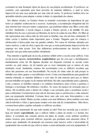 costumam ter uma formação típica da época de sua própria escolarização. O professor, ao
contrário, está capacitado para fazer provisão de materiais didáticos, o qual se torna
impossível em uma casa particular por uma série de razões. O professor também deve ter
aprendido métodos para adaptar o ensino à idade e à capacidade dos alunos.
Nos últimos séculos, os Estados foram se tornando conscientes da importância de que
todos os cidadãos soubessem ler e escrever. A princípio, a escolarização obrigatória não foi
uma reforma bem vista por muitos camponeses, que preferiam utilizar seus filhos como mão
de obra. Atualmente, a escola chegou a ocupar a função oposta, a de creche. Os pais
trabalham fora de casa e precisam ser liberados do dever de cuidar de seus filhos. Os filhos já
não representam uma valiosa mão de obra para as famílias, mas sim um luxo sentimental. O
efeito creche é também muito importante para o Estado. Ninguém quer ter crianças e
adolescentes à deriva pelas ruas nas grandes cidades. Por causa de reformas adotadas por
outros motivos, a mão de obra é agora tão cara que se torna praticamente impossível dar um
emprego aos mais jovens. Este fato influenciou poderosamente nas decisões sobre a
educação sem que tenha transcendido oficialmente.
Para entender a significação da escola, podemos refletir sobre a escola como edifício. Uma
escola possui algumas características arquitetônicas que faz com que a identifiquemos
imediatamente como tal. Há algumas décadas era frequente construir as escolas como
castelos ou, pelo menos, de tal maneira que se visse claramente que se tratava de uma
instituição social. Atualmente, estamos tão acostumados com os edifícios escolares que
talvez não pensemos em sua funcionalidade. Na escola, há várias salas de aula porque se
trabalha com vários grupos e com diferentes níveis. Conta com dependências para guardar de
maneira ordenada os materiais didáticos e com salas de aula menores para que os alunos
possam trabalhar em equipe ou de maneira individual. Há salas especializadas para a ginástica,
a arte, a música, os trabalhos manuais e os cuidados domésticos, para a física, a química, a
biologia e a tecnologia. Há refeitórios e lavabos. As vezes, há espaços de recreação para os
alunos. Há escritórios para o diretor do colégio e sua secretaria, para a assistência social e
para a enfermaria. Costuma haver uma sala de descanso para os professores e salas menores
para sua preparação individual. Costuma haver uma sala com uma fotocopiadora e um
escritório para o bedel. Muitas escolas contam com uma biblioteca, talvez também com uma
sala de televisão e vídeo, e agora quase sempre com uma sala de computadores. Além disso,
costuma haver pátios e jardins rodeando os edifícios escolares.
Por que esta enumeração do que todo mundo já sabe? Para nos recordar que a escola é
hoje um mundo especializado, que o edifício reflete o plano de estudo e o horário dos
alunos. A sociedade não somente adotou um plano de estudo, como também sacrificou
muitos recursos para construir edifícios especiais que permitam uma educação eficaz. É
curioso que, atualmente, foi alcançado um consenso mais massivo sobre a necessidade de
equipamento das escolas do que sobre as metas a serem alcançadas com este equipamento. É
23
 