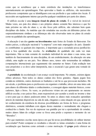 como que se acreditasse que a mera existência das instalações se transformasse
automaticamente em aprendizagem. Para aproveitar a fundo os edifícios, são necessários
professores competentes que se identifiquem com sua profissão e que cuidem dos locais. É
necessário um regulamento interno que proíba qualquer vandalismo por parte dos alunos.
O edifício escolar é uma imagem visual do plano de estudo. É o visível do invisível.
Muitas vezes, aos pais dos alunos e aos próprios alunos somente lhes interessa o que for
mais próximo na vida do aluno e, se não fosse pelo edifício, não saberiam bem quais
disciplinas são dadas. As matérias que são estudadas nas escolas em diferentes países são
surpreendentemente similares e as diferenças não são observadas tanto no plano de estudo
como na qualidade das aprendizagens.
A educação é um dos gastos ou investimentos mais fortes do Estado de Bem-estar. Em
muitos países, a educação nacional é “a empresa” com mais empregados do país. Quando
os contribuintes se queixam dos impostos, é importante que a sociedade possa justificá-los
com a boa qualidade das escolas. As avaliações de qualidade são cada vez mais
importantes. Não se trata somente do resultado individual de um aluno e suas notas, mas
também do funcionamento de uma disciplina, de um estabelecimento, da educação em uma
cidade, uma região ou um país. Nos últimos anos, temos sido testemunhas de múltiplas
comparações internacionais que seguramente vão aumentar no futuro. Cada avaliação tem
seus propósitos e se deve saber interpretá-la, mas o essencial é que geram uma vontade de
superação.
A gratuidade da escolarização é um avanço social importante. No entanto, existem alguns
efeitos adversos. Nem todos os alunos cuidam dos livros gratuitos. Alguns jogam fora
comida no refeitório, outros destroem os banheiros e até há os que provocam incêndios. Há
um século, o problema para os professores era organizar o trabalho, talvez em uma única sala
para alunos de diferentes idades e conhecimentos, e conseguir alguns materiais básicos, como
cadernos, lápis e livros. Às vezes, os professores viviam em um apartamento no mesmo
edifício escolar, e nos países frios, eram responsáveis por acender a estufa no inverno e tirar
a neve para que os alunos pudessem entrar. Se antes os alunos mais avançados aprendiam
através de materiais disponíveis na sala de aula, chegamos a uma situação em que, apesar de
ter conhecimento da existência de diversas possibilidades em forma de livros e programas
eletrônicos, somente trabalham com alguns destes materiais e normalmente não chegam a
conhecê-los a fundo. Em vez de expressar sua gratidão por ter a oportunidade de estudar,
muitos alunos falam do colégio como se fosse uma prisão e esperam o momento de ser
“liberados”.
Por que mantemos escolas nesta época em que há novas possibilidades de utilizar internet
para estudar? Poder comparar os resultados e discutir os temas estudados é uma forma de
socialização que funciona como estímulo e como motivação. O grupo pode oferecer ao
24
 