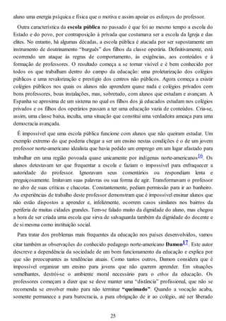 aluno uma energia psíquica e física que o motiva e assim apoiar os esforços do professor.
Outra característica da escola pública no passado é que foi ao mesmo tempo a escola do
Estado e do povo, por contraposição à privada que costumava ser a escola da Igreja e das
elites. No entanto, há algumas décadas, a escola pública é atacada por ser supostamente um
instrumento de doutrinamento “burguês” dos filhos da classe operária. Definitivamente, está
ocorrendo um ataque às regras de comportamento, às exigências, aos conteúdos e à
formação de professores. O resultado começa a se tornar visível e é bem conhecido por
todos os que trabalham dentro do campo da educação: uma proletarização dos colégios
públicos e uma revalorização e prestígio dos centros não públicos. Agora começa a existir
colégios públicos nos quais os alunos não aprendem quase nada e colégios privados com
bons professores, boas instalações, mas, sobretudo, com alunos que estudam e avançam. A
Espanha se aproxima de um sistema no qual os filhos dos já educados estudam nos colégios
privados e os filhos dos operários passam a ter uma educação vazia de conteúdos. Cria-se,
assim, uma classe baixa, inculta, uma situação que constitui uma verdadeira ameaça para uma
democracia avançada.
É impossível que uma escola pública funcione com alunos que não queiram estudar. Um
exemplo extremo do que poderia chegar a ser um ensino nestas condições é o de um jovem
professor norte-americano idealista que havia pedido um emprego em um lugar afastado para
trabalhar em uma região povoada quase unicamente por indígenas norte-americanos16. Os
alunos detestavam ter que frequentar a escola e faziam o impossível para enfraquecer a
autoridade do professor. Ignoravam seus comentários ou respondiam lenta e
preguiçosamente. Imitavam suas palavras ou sua forma de agir. Transformavam o professor
no alvo de suas críticas e chacotas. Constantemente, pediam permissão para ir ao banheiro.
As experiências de trabalho deste professor demonstram que é impossível ensinar alunos que
não estão dispostos a aprender e, infelizmente, ocorrem casos similares nos bairros da
periferia de muitas cidades grandes. Tem-se falado muito da dignidade do aluno, mas chegou
a hora de ser criada uma escola que sirva de salvaguarda também da dignidade do docente e
de si mesma como instituição social.
Para tratar dos problemas mais frequentes da educação nos países desenvolvidos, vamos
citar também as observações do conhecido pedagogo norte-americano Damon17. Este autor
descreve a dependência da sociedade de um bom funcionamento da educação e explica por
que são preocupantes as tendências atuais. Como tantos outros, Damon considera que é
impossível organizar um ensino para jovens que não querem aprender. Em situações
semelhantes, destrói-se o ambiente moral necessário para o ethos da educação. Os
professores começam a dizer que se deve manter uma “distância” profissional, que não se
recomenda se envolver muito para não terminar “queimado”. Quando a vocação acaba,
somente permanece a pura burocracia, a pura obrigação de ir ao colégio, até ser liberado
25
 