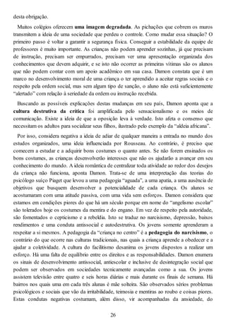 desta obrigação.
Muitos colégios oferecem uma imagem degradada. As pichações que cobrem os muros
transmitem a ideia de uma sociedade que perdeu o controle. Como mudar essa situação? O
primeiro passo é voltar a garantir a segurança física. Conseguir a estabilidade da equipe de
professores é muito importante. As crianças não podem aprender sozinhas, já que precisam
de instrução, precisam ser empurrados, precisam ver uma apresentação organizada dos
conhecimentos que devem adquirir, e se isto não ocorrer as primeiras vítimas são os alunos
que não podem contar com um apoio acadêmico em sua casa. Damon constata que é um
marco no desenvolvimento moral de uma criança o ter aprendido a aceitar regras sociais e o
respeito pela ordem social, mas sem algum tipo de sanção, o aluno não está suficientemente
“alertado” com relação à seriedade da ordem ou instrução recebida.
Buscando as possíveis explicações destas mudanças em seu país, Damon aponta que a
cultura destrutiva da crítica foi amplificada pelo sensacionalismo e os meios de
comunicação. Existe a ideia de que a oposição leva à verdade. Isto afeta o consenso que
necessitam os adultos para socializar seus filhos, ilustrado pelo exemplo da “aldeia africana”.
Por isso, considera negativa a ideia de adiar de qualquer maneira a entrada no mundo dos
estudos organizados, uma ideia influenciada por Rousseau. Ao contrário, é preciso que
comecem a estudar e a adquirir bons costumes o quanto antes. Se não forem ensinados os
bons costumes, as crianças desenvolverão interesses que não os ajudarão a avançar em seu
conhecimento do mundo. A ideia romântica de centralizar toda atividade ao redor dos desejos
da criança não funciona, aponta Damon. Trata-se de uma interpretação das teorias do
psicólogo suíço Piaget que levou a uma pedagogia “aguada”, a uma apatia, a uma ausência de
objetivos que busquem desenvolver a potencialidade de cada criança. Os alunos se
acostumaram com uma atitude passiva, com uma vida sem esforços. Damon considera que
estamos em condições piores do que há um século porque em nome do “angelismo escolar”
são tolerados hoje os costumes da mentira e do engano. Em vez de respeito pela autoridade,
são fomentados o cepticismo e a rebeldia. Isto se traduz no narcisismo, depressão, baixos
rendimentos e uma conduta antissocial e autodestrutiva. Os jovens somente aprenderam a
respeitar a si mesmos. A pedagogia da “criança no centro” é a pedagogia do narcisismo, o
contrário do que ocorre nas culturas tradicionais, nas quais a criança aprende a obedecer e a
ajudar a coletividade. A cultura do facilitismo desanima os jovens dispostos a realizar um
esforço. Há uma falta de equilíbrio entre os direitos e as responsabilidades. Damon enumera
os sinais de desenvolvimento antissocial, antiescolar e inclusive de desintegração social que
podem ser observados em sociedades tecnicamente avançadas como a sua. Os jovens
assistem televisão entre quatro e seis horas diárias e mais durante os finais de semana. Há
bairros nos quais uma em cada três alunas é mãe solteira. São observados sérios problemas
psicológicos e sociais que vão da irritabilidade, teimosia e mentiras ao roubo e coisas piores.
Estas condutas negativas costumam, além disso, vir acompanhadas da ansiedade, do
26
 