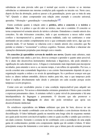substâncias em uma proveta sabe que é normal que ocorra o mesmo se as mesmas
substâncias se misturarem nas mesmas condições pela segunda ou terceira vez. Neste caso,
depois da fase da abstração, pode-se passar a de generalização, posto que se trata de uma
“lei”. Quando o aluno compreender esta relação entre exemplo e conceito universal,
aprendeu. “Abstração + generalização = conceitualização”19.
Existe confusão quanto à relação entre o prático, ativo e concreto e o teórico e
abstrato. Não é o prático o que dá valor ao teórico, mas sim o contrário. O concreto se
torna compreensível somente através do teórico e abstrato. Entendemos o mundo através dos
conceitos. Se não tivéssemos conceitos, tudo o que acontecesse a nosso redor soaria
confuso e incompreensível e, perante a mesma realidade, cada vez sentiríamos o estar
aterrizando em um cenário completamente novo e que continuaria sendo novo, algo que nos
cansaria muito. O ser humano se relaciona com o mundo através dos conceitos que lhe
permite se orientar e “economizar” o esforço cognitivo. Nomear, classificar e relacionar são
operações diretamente projetadas para interagir com o mundo.
Os conceitos já aprendidos servem de modelo aos novos. Quanto mais sabemos, mais
fácil é aprender mais ainda e, por isso, deve-se começar a aprender o quanto antes possível.
Se o aluno não desenvolveu instrumentos intelectuais e linguísticos, não pode entender a
significação de cada elemento novo. A língua é o instrumento mais importante para incorporar
novidades, para entender o novo e, ao mesmo tempo, é um reflexo do aprendido. Por isso, a
escola constitui uma comunidade linguística e seu correto funcionamento depende de que a
organização respeite a ordem e os níveis de aprendizagem. Se o professor avançar sem que
todos os alunos tenham entendido, deixa-se muitos para trás, mas o que tampouco pode
fazer é explicar absolutamente tudo desde o princípio em cada ocasião porque assim
tampouco ocorre progresso.
Contar com um vocabulário preciso é uma condição imprescindível para adquirir um
pensamento preciso. Ter acesso a determinadas estruturas gramaticais é básico para conceber
e expressar pensamentos claros. A estrutura verbal é a parte visível do pensamento e há uma
interdependência de linguagem e pensamento. O docente que não promover o
desenvolvimento da linguagem do aluno não pode reivindicar que apoia seu
desenvolvimento intelectual.
Os estudiosos especialistas em leitura enfatizam que para ler bem, deve-se ter um
conhecimento do mundo combinado com um bom vocabulário e com destrezas técnicas de
decodificação. O leitor habituado guarda na memória uma longa série de esquemas mentais
aos quais pode recorrer com incrível rapidez e entre os quais escolhe o sentido que convém a
um dado contexto. Somente o costume de ler combinado com a assimilação de uma ampla
gama de conhecimentos permite esta compreensão rápida que dá sentido à leitura. O leitor
principiante avança tão lentamente e com tantos erros que a leitura para ele somente presume
28
 