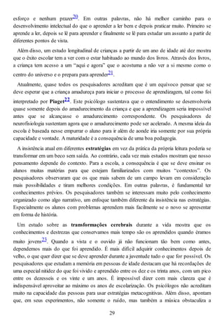 esforço e nenhum prazer20. Em outras palavras, não há melhor caminho para o
desenvolvimento intelectual do que o aprender a ler bem e depois praticar muito. Primeiro se
aprende a ler, depois se lê para aprender e finalmente se lê para estudar um assunto a partir de
diferentes pontos de vista.
Além disso, um estudo longitudinal de crianças a partir de um ano de idade até dez mostra
que o êxito escolar tem a ver com o estar habituado ao mundo dos livros. Através dos livros,
a criança tem acesso a um “aqui e agora” que o acostuma a não ver a si mesmo como o
centro do universo e o prepara para aprender21.
Atualmente, quase todos os pesquisadores acreditam que é um equívoco pensar que se
deve esperar que a criança amadureça para iniciar o processo de aprendizagem, tal como foi
interpretado por Piaget22. Este psicólogo sustentava que o entendimento se desenvolveria
quase somente depois do amadurecimento da criança e que a aprendizagem seria impossível
antes que se alcançasse o amadurecimento correspondente. Os pesquisadores de
neurofisiologia sustentam agora que o amadurecimento pode ser acelerado. A mesma ideia da
escola é baseada nesse empurrar o aluno para ir além de aonde iria somente por sua própria
capacidade e vontade. A maturidade é a consequência de uma boa pedagogia.
A insistência atual em diferentes estratégias em vez da prática da própria leitura poderia se
transformar em um beco sem saída. Ao contrário, cada vez mais estudos mostram que nosso
pensamento depende do contexto. Para a escola, a consequência é que se deve ensinar os
alunos muitas matérias para que estejam familiarizados com muitos “contextos”. Os
pesquisadores observaram que os que mais sabem de um campo levam em consideração
mais possibilidades e tiram melhores condições. Em outras palavras, é fundamental ter
conhecimentos prévios. Os pesquisadores também se interessam muito pelo conhecimento
organizado como algo narrativo, um enfoque também diferente da insistência nas estratégias.
Especialmente os alunos com problemas aprendem mais facilmente se o novo se apresentar
em forma de história.
Um estudo sobre as transformações cerebrais durante a vida mostra que os
conhecimentos e destrezas que conservamos mais tempo são os aprendidos quando éramos
muito jovens23. Quando a vista e o ouvido já não funcionam tão bem como antes,
dependemos mais do que foi aprendido. É mais difícil adquirir conhecimentos depois de
velho, o que quer dizer que se deve aprender durante a juventude tudo o que for possível. Os
pesquisadores que estudam a memória em pessoas de idade destacam que há recordações de
uma especial nitidez do que foi vivido e aprendido entre os dez e os trinta anos, com um pico
entre os dezesseis e os vinte e um anos. É impossível dizer com mais clareza que é
indispensável aproveitar ao máximo os anos de escolarização. Os psicólogos não acreditam
muito na capacidade das pessoas para usar estratégias metacognitivas. Além disso, apontam
que, em seus experimentos, não somente o ruído, mas também a música obstaculiza a
29
 