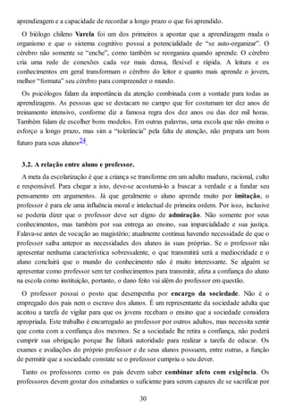 aprendizagem e a capacidade de recordar a longo prazo o que foi aprendido.
O biólogo chileno Varela foi um dos primeiros a apontar que a aprendizagem muda o
organismo e que o sistema cognitivo possui a potencialidade de “se auto-organizar”. O
cérebro não somente se “enche”, como também se reorganiza quando aprende. O cérebro
cria uma rede de conexões cada vez mais densa, flexível e rápida. A leitura e os
conhecimentos em geral transformam o cérebro do leitor e quanto mais aprende o jovem,
melhor “formata” seu cérebro para compreender o mundo.
Os psicólogos falam da importância da atenção combinada com a vontade para todas as
aprendizagens. As pessoas que se destacam no campo que for costumam ter dez anos de
treinamento intensivo, conforme diz a famosa regra dos dez anos ou das dez mil horas.
Também falam de escolher bons modelos. Em outras palavras, uma escola que não ensina o
esforço a longo prazo, mas sim a “tolerância” pela falta de atenção, não prepara um bom
futuro para seus alunos24.
3.2. A relação entre aluno e professor.
A meta da escolarização é que a criança se transforme em um adulto maduro, racional, culto
e responsável. Para chegar a isto, deve-se acostumá-lo a buscar a verdade e a fundar seu
pensamento em argumentos. Já que geralmente o aluno aprende muito por imitação, o
professor é para ele uma influência moral e intelectual de primeira ordem. Por isso, inclusive
se poderia dizer que o professor deve ser digno de admiração. Não somente por seus
conhecimentos, mas também por sua entrega ao ensino, sua imparcialidade e sua justiça.
Falava-se antes de vocação ao magistério; atualmente continua havendo necessidade de que o
professor saiba antepor as necessidades dos alunos às suas próprias. Se o professor não
apresentar nenhuma característica sobressalente, o que transmitirá será a mediocridade e o
aluno concluirá que o mundo do conhecimento não é muito interessante. Se alguém se
apresentar como professor sem ter conhecimentos para transmitir, afeta a confiança do aluno
na escola como instituição, portanto, o dano feito vai além do professor em questão.
O professor possui o posto que desempenha por encargo da sociedade. Não é o
empregado dos pais nem o escravo dos alunos. É um representante da sociedade adulta que
aceitou a tarefa de vigilar para que os jovens recebam o ensino que a sociedade considera
apropriada. Este trabalho é encarregado ao professor por outros adultos, mas necessita sentir
que conta com a confiança dos mesmos. Se a sociedade lhe retira a confiança, não poderá
cumprir sua obrigação porque lhe faltará autoridade para realizar a tarefa de educar. Os
exames e avaliações do próprio professor e de seus alunos possuem, entre outras, a função
de permitir que a sociedade constate se o professor cumpriu o seu dever.
Tanto os professores como os pais devem saber combinar afeto com exigência. Os
professores devem gostar dos estudantes o suficiente para serem capazes de se sacrificar por
30
 