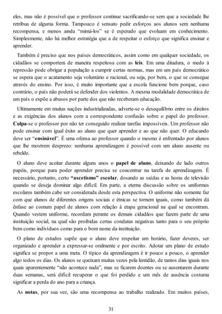 eles, mas não é possível que o professor continue sacrificando-se sem que a sociedade lhe
retribua de alguma forma. Tampouco é sensato pedir esforços aos alunos sem nenhuma
recompensa, e menos ainda “mimá-los” se é esperado que evoluam em conhecimento.
Simplesmente, não há melhor estratégia que a de respeitar o esforço que significa ensinar e
aprender.
Também é preciso que nos países democráticos, assim como em qualquer sociedade, os
cidadãos se comportem de maneira respeitosa com as leis. Em uma ditadura, o medo à
repressão pode obrigar a população a cumprir certas normas, mas em um país democrático
se espera que o acatamento seja voluntário e racional, ou seja, por bem, o que se consegue
através do ensino. Por isso, é muito importante que a escola funcione bem porque, caso
contrário, o país não poderá se defender dos violentos. A mesma modalidade democrática de
um país o expõe a abusos por parte dos que não receberam educação.
Ultimamente em muitas nações industrializadas, adverte-se o desequilíbrio entre os direitos
e as exigências dos alunos com a correspondente confusão sobre o papel do professor.
Culpa-se o professor por não ter conseguido realizar tarefas impossíveis. Um professor não
pode ensinar com igual êxito ao aluno que quer aprender e ao que não quer. O educando
deve ser “ensinável”. É uma ofensa ao professor quando o mesmo é enfrentado por alunos
que lhe mostrem desprezo: nenhuma aprendizagem é possível com um aluno ausente ou
rebelde.
O aluno deve aceitar durante alguns anos o papel de aluno, deixando de lado outros
papéis, porque para poder aprender precisa se concentrar na tarefa de aprendizagem. É
necessário, portanto, certo “ascetismo” escolar, dosando as saídas e as horas de televisão
quando se deseja dominar algo difícil. Em parte, a eterna discussão sobre os uniformes
escolares também cabe ser considerada desde esta perspectiva. O uniforme não somente faz
com que alunos de diferentes origens sociais e étnicas se tornem iguais, como também dá
ênfase ao comum papel de alunos com relação à etapa geracional na qual se encontram.
Quando vestem uniforme, recordam perante os demais cidadãos que fazem parte de uma
instituição social, na qual são proibidas certas condutas negativas tanto para o seu próprio
bem como indivíduos como para o bom nome da instituição.
O plano de estudos supõe que o aluno deve respeitar um horário, fazer deveres, ser
organizado e aprender a expressar-se oralmente e por escrito. Adotar um plano de estudo
significa se propor a uma meta. O típico da aprendizagem é ir pouco a pouco, o aprender
algo todos os dias. Os alunos se queixam muitas vezes pela lentidão, de tantos dias iguais nos
quais aparentemente “não acontece nada”, mas se ficarem doentes ou se ausentarem durante
duas semanas, será difícil recuperar o que foi perdido e um mês de ausência costuma
significar a perda do ano para a criança.
As notas, por sua vez, são uma recompensa ao trabalho realizado. Em muitos países,
31
 