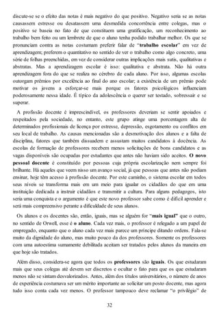 discute-se se o efeito das notas é mais negativo do que positivo. Negativo seria se as notas
causassem estresse ou desatassem uma desmedida concorrência entre colegas, mas o
positivo se baseia no fato de que constituem uma gratificação, um reconhecimento ao
trabalho bem feito ou um lembrete de que o aluno tenha podido trabalhar melhor. Os que se
pronunciam contra as notas costumam preferir falar de “trabalho escolar” em vez de
aprendizagem; preferem o quantitativo no sentido de ver o trabalho como algo concreto, uma
série de folhas preenchidas, em vez de considerar outras implicações mais sutis, qualitativas e
abstratas. Mas a aprendizagem escolar é isso: qualitativa e abstrata. Não há outra
aprendizagem fora do que se realiza no cérebro de cada aluno. Por isso, algumas escolas
outorgam prêmios por excelência ao final do ano escolar; a existência de um prêmio pode
motivar os jovens a esforçar-se mais porque os fatores psicológicos influenciam
poderosamente nessa idade. É típico da adolescência o querer ser testado, sobressair e se
superar.
A profissão docente é imprescindível, os professores deveriam se sentir apoiados e
respeitados pela sociedade, no entanto, este grupo atinge uma porcentagem alta de
determinados profissionais de licença por estresse, depressão, esgotamento ou conflitos em
seu local de trabalho. As causas mencionadas são a desmotivação dos alunos e a falta de
disciplina, fatores que também dissuadem e assustam muitos candidatos à docência. As
escolas de formação de professores recebem menos solicitações de bons candidatos e as
vagas disponíveis são ocupadas por estudantes que antes não haviam sido aceitos. O novo
pessoal docente é constituído por pessoas cuja própria escolarização nem sempre foi
brilhante. Há aqueles que veem nisso um avanço social, já que pessoas que antes não podiam
ensinar, hoje têm acesso à profissão docente. Por este caminho, o sistema escolar em todos
seus níveis se transforma mais em um meio para igualar os cidadãos do que em uma
instituição dedicada a instruir cidadãos e transmitir a cultura. Para alguns pedagogos, isto
seria uma conquista e o argumento é que este novo professor sabe como é difícil aprender e
será mais compreensivo perante a dificuldade de seus alunos.
Os alunos e os docentes são, então, iguais, mas se alguém for “mais igual” que o outro,
no sentido de Orwell, esse é o aluno. Cada vez mais, o professor é relegado a um papel de
empregado, enquanto que o aluno cada vez mais parece um príncipe ditando ordens. Fala-se
muito da dignidade do aluno, mas muito pouco da dos professores. Somente os professores
com uma autoestima sumamente debilitada aceitam ser tratados pelos alunos da maneira em
que hoje são tratados.
Além disso, considera-se agora que todos os professores são iguais. Os que estudaram
mais que seus colegas até devem ser discretos e ocultar o fato para que os que estudaram
menos não se sintam desvalorizados. Antes, além dos títulos universitários, o número de anos
de experiência costumava ser um mérito importante ao solicitar um posto docente, mas agora
tudo isso conta cada vez menos. O professor tampouco deve reclamar “o privilégio” de
32
 