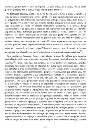 ensinar os grupos para os quais se preparou. De certo modo, até é lógico, pois se conta
pouco o conteúdo para o aluno, por que contaria para o professor?
Na formação docente, insiste-se na teoria de simplificar e tornar o ensino divertido, ou
seja, em agradar os alunos São poucos os professores que preparam um curso lendo estudos
de especialistas a fim de transmitir uma versão mais exata possível do tema. Além disso, os
novos professores já são produto dos mesmos métodos que agora aplicam a seus alunos, ou
seja, estudaram os temas de maneira fragmentária, desconexa, com escassa base;
acostumaram-se a justapor, não a organizar nem hierarquizar nem priorizar os diferentes
aspectos do tema. Tampouco praticaram muito a expressão escrita. Durante os anos de
formação, os futuros professores se queixam ante seus professores, dizendo que não
“precisam” de mais conhecimentos além do que seus alunos lhes irão pedir. Por exemplo, no
diploma francês para professores, o CAPES25, foram introduzidas mudanças que são
voltadas para uma menor exigência de conhecimentos transmitidos em forma escrita e maior
ênfase na comunicação oral com o grupo26. Tudo isto lembra o ensaio de Arendt em que nos
adverte que uma educação sem ensino se transforma em uma retórica vazia, moralizante27.
Dois sociólogos franceses, Rayou e Van Zanten, acabam de publicar uma pesquisa
realizada entre professores jovens, com o objetivo de examinar sua atitude diante da profissão
escolhida28. Nem os sociólogos nem tampouco os jovens professores se referem às grandes
mudanças introduzidas no mundo da educação. Por exemplo, não mencionam que os alunos
não aprendem a ler da mesma maneira que antes. Estes professores jovens se queixam que as
crianças não interiorizaram comportamentos próprios do aluno, ainda que tenham feito, por
exemplo, doze anos, que fazem o que realmente lhes dá vontade em todo momento, que não
funcionam aceitavelmente nem com os pais, nem com seus colegas de grupo, nem com o
professor. O único dado politicamente interessante que estes sociólogos reúnem é que todos
os profissionais docentes, os novos e os experientes, consideram um fracasso a escola
compreensiva. Um professor entrevistado se queixa que seja pedido aos professores que
adaptem a matéria ao grupo e se pergunta se não seria melhor que se adaptasse o colégio à
população. Os professores que levam muitos anos em exercício dizem que o colégio
funcionava melhor antes da introdução da aprovação automática. Antes, os alunos sabiam
que tinham que fazer um esforço para poder passar ao ano seguinte. Agora, culpa-se o
professor se o aluno não aprendeu o suficiente para acompanhar o nível de seu curso. O
resultado é a arrogância e o relaxamento. Os professores jovens consideram que a violência é
o reflexo lógico da dificuldade do aluno de aprender e da chateação própria do que não
entende. A propósito da violência no colégio, os professores jovens descobriram que segue
um esquema relativamente fixo: tudo começa com uma provocação; depois veem os insultos
seguidos de ameaças de vingança e, como último passo, a violência física. Este professorado
critica a atuação das autoridades dentro de seu campo e não confia nem na formação docente
33
 