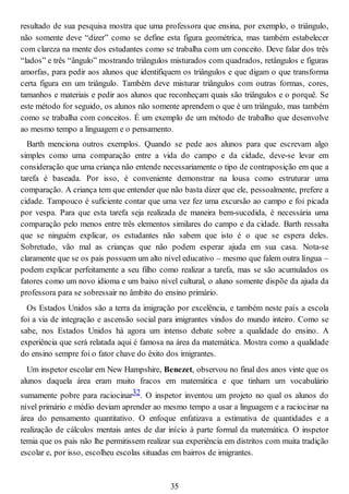 resultado de sua pesquisa mostra que uma professora que ensina, por exemplo, o triângulo,
não somente deve “dizer” como se define esta figura geométrica, mas também estabelecer
com clareza na mente dos estudantes como se trabalha com um conceito. Deve falar dos três
“lados” e três “ângulo” mostrando triângulos misturados com quadrados, retângulos e figuras
amorfas, para pedir aos alunos que identifiquem os triângulos e que digam o que transforma
certa figura em um triângulo. Também deve misturar triângulos com outras formas, cores,
tamanhos e materiais e pedir aos alunos que reconheçam quais são triângulos e o porquê. Se
este método for seguido, os alunos não somente aprendem o que é um triângulo, mas também
como se trabalha com conceitos. É um exemplo de um método de trabalho que desenvolve
ao mesmo tempo a linguagem e o pensamento.
Barth menciona outros exemplos. Quando se pede aos alunos para que escrevam algo
simples como uma comparação entre a vida do campo e da cidade, deve-se levar em
consideração que uma criança não entende necessariamente o tipo de contraposição em que a
tarefa é baseada. Por isso, é conveniente demonstrar na lousa como estruturar uma
comparação. A criança tem que entender que não basta dizer que ele, pessoalmente, prefere a
cidade. Tampouco é suficiente contar que uma vez fez uma excursão ao campo e foi picada
por vespa. Para que esta tarefa seja realizada de maneira bem-sucedida, é necessária uma
comparação pelo menos entre três elementos similares do campo e da cidade. Barth ressalta
que se ninguém explicar, os estudantes não sabem que isto é o que se espera deles.
Sobretudo, vão mal as crianças que não podem esperar ajuda em sua casa. Nota-se
claramente que se os pais possuem um alto nível educativo – mesmo que falem outra língua –
podem explicar perfeitamente a seu filho como realizar a tarefa, mas se são acumulados os
fatores como um novo idioma e um baixo nível cultural, o aluno somente dispõe da ajuda da
professora para se sobressair no âmbito do ensino primário.
Os Estados Unidos são a terra da imigração por excelência, e também neste país a escola
foi a via de integração e ascensão social para imigrantes vindos do mundo inteiro. Como se
sabe, nos Estados Unidos há agora um intenso debate sobre a qualidade do ensino. A
experiência que será relatada aqui é famosa na área da matemática. Mostra como a qualidade
do ensino sempre foi o fator chave do êxito dos imigrantes.
Um inspetor escolar em New Hampshire, Benezet, observou no final dos anos vinte que os
alunos daquela área eram muito fracos em matemática e que tinham um vocabulário
sumamente pobre para raciocinar32. O inspetor inventou um projeto no qual os alunos do
nível primário e médio deviam aprender ao mesmo tempo a usar a linguagem e a raciocinar na
área do pensamento quantitativo. O enfoque enfatizava a estimativa de quantidades e a
realização de cálculos mentais antes de dar início à parte formal da matemática. O inspetor
temia que os pais não lhe permitissem realizar sua experiência em distritos com muita tradição
escolar e, por isso, escolheu escolas situadas em bairros de imigrantes.
35
 