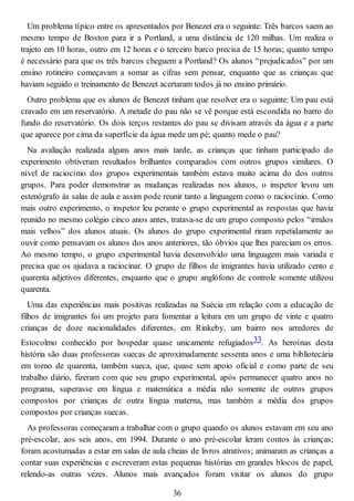 Um problema típico entre os apresentados por Benezet era o seguinte: Três barcos saem ao
mesmo tempo de Boston para ir a Portland, a uma distância de 120 milhas. Um realiza o
trajeto em 10 horas, outro em 12 horas e o terceiro barco precisa de 15 horas; quanto tempo
é necessário para que os três barcos cheguem a Portland? Os alunos “prejudicados” por um
ensino rotineiro começavam a somar as cifras sem pensar, enquanto que as crianças que
haviam seguido o treinamento de Benezet acertaram todos já no ensino primário.
Outro problema que os alunos de Benezet tinham que resolver era o seguinte: Um pau está
cravado em um reservatório. A metade do pau não se vê porque está escondida no barro do
fundo do reservatório. Os dois terços restantes do pau se divisam através da água e a parte
que aparece por cima da superfície da água mede um pé; quanto mede o pau?
Na avaliação realizada alguns anos mais tarde, as crianças que tinham participado do
experimento obtiveram resultados brilhantes comparados com outros grupos similares. O
nível de raciocínio dos grupos experimentais também estava muito acima do dos outros
grupos. Para poder demonstrar as mudanças realizadas nos alunos, o inspetor levou um
estenógrafo às salas de aula e assim pode reunir tanto a linguagem como o raciocínio. Como
mais outro experimento, o inspetor leu perante o grupo experimental as respostas que havia
reunido no mesmo colégio cinco anos antes, tratava-se de um grupo composto pelos “irmãos
mais velhos” dos alunos atuais. Os alunos do grupo experimental riram repetidamente ao
ouvir como pensavam os alunos dos anos anteriores, tão óbvios que lhes pareciam os erros.
Ao mesmo tempo, o grupo experimental havia desenvolvido uma linguagem mais variada e
precisa que os ajudava a raciocinar. O grupo de filhos de imigrantes havia utilizado cento e
quarenta adjetivos diferentes, enquanto que o grupo anglófono de controle somente utilizou
quarenta.
Uma das experiências mais positivas realizadas na Suécia em relação com a educação de
filhos de imigrantes foi um projeto para fomentar a leitura em um grupo de vinte e quatro
crianças de doze nacionalidades diferentes, em Rinkeby, um bairro nos arredores de
Estocolmo conhecido por hospedar quase unicamente refugiados33. As heroínas desta
história são duas professoras suecas de aproximadamente sessenta anos e uma bibliotecária
em torno de quarenta, também sueca, que, quase sem apoio oficial e como parte de seu
trabalho diário, fizeram com que seu grupo experimental, após permanecer quatro anos no
programa, superasse em língua e matemática a média não somente de outros grupos
compostos por crianças de outra língua materna, mas também a média dos grupos
compostos por crianças suecas.
As professoras começaram a trabalhar com o grupo quando os alunos estavam em seu ano
pré-escolar, aos seis anos, em 1994. Durante o ano pré-escolar leram contos às crianças;
foram acostumadas a estar em salas de aula cheias de livros atrativos; animaram as crianças a
contar suas experiências e escreveram estas pequenas histórias em grandes blocos de papel,
relendo-as outras vezes. Alunos mais avançados foram visitar os alunos do grupo
36
 