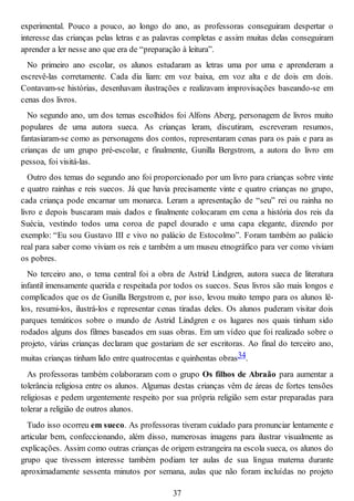 experimental. Pouco a pouco, ao longo do ano, as professoras conseguiram despertar o
interesse das crianças pelas letras e as palavras completas e assim muitas delas conseguiram
aprender a ler nesse ano que era de “preparação à leitura”.
No primeiro ano escolar, os alunos estudaram as letras uma por uma e aprenderam a
escrevê-las corretamente. Cada dia liam: em voz baixa, em voz alta e de dois em dois.
Contavam-se histórias, desenhavam ilustrações e realizavam improvisações baseando-se em
cenas dos livros.
No segundo ano, um dos temas escolhidos foi Alfons Aberg, personagem de livros muito
populares de uma autora sueca. As crianças leram, discutiram, escreveram resumos,
fantasiaram-se como as personagens dos contos, representaram cenas para os pais e para as
crianças de um grupo pré-escolar, e finalmente, Gunilla Bergstrom, a autora do livro em
pessoa, foi visitá-las.
Outro dos temas do segundo ano foi proporcionado por um livro para crianças sobre vinte
e quatro rainhas e reis suecos. Já que havia precisamente vinte e quatro crianças no grupo,
cada criança pode encarnar um monarca. Leram a apresentação de “seu” rei ou rainha no
livro e depois buscaram mais dados e finalmente colocaram em cena a história dos reis da
Suécia, vestindo todos uma coroa de papel dourado e uma capa elegante, dizendo por
exemplo: “Eu sou Gustavo III e vivo no palácio de Estocolmo”. Foram também ao palácio
real para saber como viviam os reis e também a um museu etnográfico para ver como viviam
os pobres.
No terceiro ano, o tema central foi a obra de Astrid Lindgren, autora sueca de literatura
infantil imensamente querida e respeitada por todos os suecos. Seus livros são mais longos e
complicados que os de Gunilla Bergstrom e, por isso, levou muito tempo para os alunos lê-
los, resumi-los, ilustrá-los e representar cenas tiradas deles. Os alunos puderam visitar dois
parques temáticos sobre o mundo de Astrid Lindgren e os lugares nos quais tinham sido
rodados alguns dos filmes baseados em suas obras. Em um vídeo que foi realizado sobre o
projeto, várias crianças declaram que gostariam de ser escritoras. Ao final do terceiro ano,
muitas crianças tinham lido entre quatrocentas e quinhentas obras34.
As professoras também colaboraram com o grupo Os filhos de Abraão para aumentar a
tolerância religiosa entre os alunos. Algumas destas crianças vêm de áreas de fortes tensões
religiosas e pedem urgentemente respeito por sua própria religião sem estar preparadas para
tolerar a religião de outros alunos.
Tudo isso ocorreu em sueco. As professoras tiveram cuidado para pronunciar lentamente e
articular bem, confeccionando, além disso, numerosas imagens para ilustrar visualmente as
explicações. Assim como outras crianças de origem estrangeira na escola sueca, os alunos do
grupo que tivessem interesse também podiam ter aulas de sua língua materna durante
aproximadamente sessenta minutos por semana, aulas que não foram incluídas no projeto
37
 