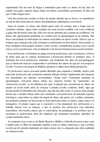 experimental. Em um teste de língua e matemática para todos os alunos de dez anos da
capital, este grupo superou muitos alunos de bairros acomodados procedentes de lares em
que se fala a língua sueca.
Uma das professoras resume os êxitos do projeto dizendo que os livros e as experiências
na sala de aula ofereceram aos alunos uma plataforma cultural para a convivência.
Antes do projeto, os alunos não tinham quase nada em comum, nem a língua nem os
conteúdos culturais. Agora vimos exemplos de como resolver conflitos e de como colaborar
e quase não há tensões entre eles, tudo isso em um ambiente que costuma ser conflituoso. Os
alunos não apresentaram problemas de conduta nem de aprendizagem ou de dislexia. Não
houve necessidade de intervenção de nenhum especialista em apoio escolar. Sabe-se que as
crianças que começam a ler cedo costumam se transformar em bons leitores. Para resumir, os
bons resultados deste projeto incluem o êxito escolar, a identificação positiva com a escola
sueca e com as professoras, uma socialização e um desenvolvimento psicossocial excelentes.
Estas professoras se formaram na antiga escola de professores, que concentrava o esforço
de todos para que as crianças dominassem a lectoescrita durante os primeiros anos. A
formação das novas professoras, entretanto, está atualmente nas mãos de psicopedagogos
que se interessam mais por compreender os problemas dos alunos do que por seu progresso
escolar. O sucesso do projeto de Rinkeby questiona a validez desta última perspectiva.
Os professores suecos possuem grande liberdade para organizar o trabalho, motivo pelo
qual estas professoras não cometeram nenhuma infração formal, simplesmente não basearam
seu experimento nos métodos recomendados “desde cima”. Fortemente centradas na
aprendizagem, colocaram menos ênfase nos aspectos formais da “autonomia”, da
“democracia escolar” ou da influência dos pais. Contaram que encontravam os alunos do
projeto na escola muito antes de começar a jornada escolar, contentes, lendo, algo que
deveria encher de felicidade todo educador, mas não tem sido assim. O sucesso deste projeto
mostra que o modelo oficial, muito caro certamente, com professoras de educação especial,
psicólogos e uma ênfase na cultura de origem do aluno, não parece ser o melhor, entretanto,
um programa centrado na lectoescrita se torna ideal para todos os alunos, sejam suecos ou
estrangeiros. O projeto sugere que o essencial é a boa preparação dos professores e o
trabalho intenso com as crianças, e não as reuniões dos professores com diferentes
especialistas. Em resumo, parece que os especialistas em pedagogia e os políticos que os
escutaram se equivocaram, além dos linguistas que projetaram programas afastados do
comprovadamente eficaz.
Ao comparar casos como os de Barth, Benezet e Alleklev e Lindvall, presume-se que o que
é melhor para os filhos de imigrantes também é para os alunos autóctones e que a política
escolar que foi adotada atualmente em muitos países não é a adequada para obter qualidade
no sistema escolar.
38
 