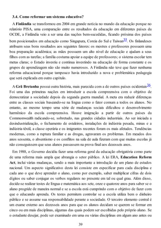 3.4. Como reformar um sistema educativo?
A Finlândia se transformou em 2004 em grande notícia no mundo da educação porque no
relatório PISA, uma comparação entre os resultados da educação em diferentes países da
OCDE, a Finlândia veio a ser uma das nações bem-sucedidas, ficando próxima dos países
bem posicionados em educação como Singapura, Coreia do Sul e Taiwan35. Os finlandeses
atribuem seus bons resultados aos seguintes fatores: os mestres e professores possuem uma
boa preparação acadêmica; as mães possuem um alto nível de educação e ajudam a seus
filhos com as tarefas; a família costuma apoiar a equipe de professores; o sistema escolar tem
metas claras; o Estado investiu e continua investindo na educação de forma constante e os
grupos de aprendizagem não são muito numerosos. A Finlândia não teve que fazer nenhuma
reforma educacional porque tampouco havia introduzido a nova e problemática pedagogia
que será explicada em outro capítulo.
A Grã Bretanha possui outra história, mais parecida com a de outros países ocidentais36.
Foi uma das primeiras nações em introduzir a escola compreensiva com o objetivo de
democratizar a sociedade depois da segunda guerra mundial. A meta era reduzir diferenças
entre as classes sociais baseando-se na língua como o fator comum a todos os alunos. No
entanto, ao mesmo tempo uma série de mudanças sociais dificultou o desenvolvimento
harmônico da escola compreensiva. Houve imigração a partir de outros países da
Commonwealth radicando-se, sobretudo, nas grandes cidades industriais. Ao ser iniciada a
desindustrialização, o fechamento de estaleiros, instalações de indústria pesada, minas e a
indústria têxtil, a classe operária e os imigrantes recentes foram os mais afetados. Tendências
modernas, como a ruptura familiar e as drogas, agravaram os problemas. Em meados dos
anos sessenta, o absentismo e os conflitos na sala de aula fizeram com que muitas escolas já
não conseguissem que seus alunos passassem na prova final aos dezesseis anos.
Em 1988, o Governo decidiu fazer uma reforma geral da educação obrigatória como parte
de uma reforma mais ampla que abrangia o setor público. A lei ERA, Education Reform
Act, inclui várias mudanças, sendo a mais importante a introdução de um plano de estudos
nacional. Um aspecto significativo desta lei consiste em especificar para cada disciplina e
cada ano o que deve aprender o aluno, como por exemplo, saber multiplicar cifras de dois
dígitos ou saber conjugar os verbos regulares no presente em tal ou qual grau. Além disso,
decide-se realizar testes de língua e matemática aos sete, onze e quatorze anos para saber se o
aluno progride de maneira normal e se a escola está cumprindo com o objetivo de fazer com
que o educando aprenda. Os testes permitem controlar se a escola utiliza bem o dinheiro
público e se assume sua responsabilidade perante a sociedade. O terceiro elemento central é
um exame externo aos dezesseis anos para que os alunos decidam se querem se formar em
cinco ou em mais disciplinas, algumas das quais podem ser escolhidas pelo próprio aluno. Se
o estudante desejar, pode ser examinado em uma ou várias disciplinas em algum ano antes ou
39
 
