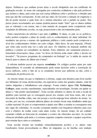 depois. Enfatiza-se que nenhum jovem deixe a escola obrigatória sem um certificado de
graduação escolar. As notas são outorgadas por comissões avaliadoras e não pelo professor
que ensinou o aluno, para evitar que este exerça influência sobre o professor e obtenha uma
nota que não lhe corresponde. Já não está nas mãos do Governo a redução de exigências a
fim de poder mostrar o quão bem vai o sistema educativo sob o partido no poder. Nos
países pouco acostumados aos exames poderia parecer muito “duro” que os alunos tenham
que se submeter a um exame, mas é uma maneira de assegurar notas comparáveis entre
estudantes de diferentes escolas, ou seja, proporcionar a eles um tratamento justo.
Outra característica da reforma é que tudo é público. O aluno, os pais ou os políticos,
todos podem comparar o plano de estudo com os conhecimentos do aluno individual. Os
resultados nas provas e exames são igualmente públicos e todo mundo pode comprovar o
nível dos conhecimentos obtidos em certo colégio. Além disso, há uma inspeção, Ofsted,
que visita cada escola uma vez a cada seis anos. Os relatórios da inspeção também são
públicos e podem ser consultados na internet. Estes relatórios são sumamente precisos e
transmitem observações claras, como “os livros de história estão muito velhos e devem ser
trocados”, “há poucos programas de computador em biologia” ou “a média do ensino de
francês para os alunos do último ano é baixa”.
A reforma também possui um aspecto econômico. Os colégios podem optar por mais
independência. O conselho de administração pode tomar decisões sobre a construção de
novos edifícios, sobre o fato de se os estudantes devem usar uniforme ou não, sobre a
contratação de professores etc.
Ao mesmo tempo em que se implantava a reforma, surgiu uma iniciativa para levar auxílio
aos habitantes de zonas desfavorecidas, em especial no centro das grandes cidades, onde há
muitos imigrantes e trabalhadores sem emprego. Foram criados alguns City Technology
Colleges, umas escolas experimentais, especializadas em tecnologias, focadas em ajudar os
alunos a “não perder oportunidades”. Estas escolas admitem os alunos de toda a escala de
aptidões para mostrar que se conseguem passar nos exames com boas notas, não é por
descender de famílias cultas, mas sim porque a escola emprega bons métodos de ensino. As
escolas, por sua vez, costumam elaborar planos de estudos locais mais detalhados ainda que
o plano nacional. Os pais se comprometem a ajudar seus filhos a estudar se conseguirem uma
das vagas tão solicitadas. As escolas costumam mandar com frequência relatórios para casa
com o objetivo de avaliar como cada aluno evolui. Ao mesmo tempo, há um cuidado
esmerado voltado ao bem-estar do estudante e a todos são oferecidos um tutor. As escolas
oferecem atividades pela tarde e é costume organizar conjuntos musicais e equipes esportivas
para estreitar laços entre os estudantes.
Estas escolas tiveram um resultado extraordinariamente positivo e os alunos mais
beneficiados foram provavelmente os filhos de imigrantes ou de famílias sem tradição
40
 