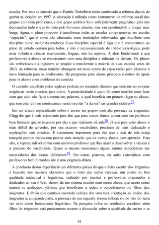 escolar. Por isso se entende que o Partido Trabalhista tenha continuado a reforma depois de
ganhar as eleições em 1997. A educação é utilizada como instrumento de reforma social dos
grupos com mais problemas, e este grupo político foi o suficientemente pragmático para não
desmantelar tudo o que foi feito pelo Governo anterior, mas sim aprofundá-lo e chegar mais
longe. Agora, o plano proposto é transformar todas as escolas compreensivas em escolas
“especiais”, que é como são chamadas estas instituições reformadas que escolhem uma
disciplina como motor da mudança. Essa disciplina especial é algo que é acrescentado ao
plano de estudo comum para todos, e não é necessariamente de índole tecnológica, pode
estar voltada a ciências empresariais, línguas, arte ou esporte. A ideia fundamental é que
professores e alunos se entusiasmem com uma disciplina e induzam os demais. Os planos
são ambiciosos e a Inglaterra se propõe a transformar a maioria de suas escolas antes de
2010. As reformas atuais também abrangem um novo centro de capacitação para diretores e
nova formação para os professores. Há programas para alunos precoces e outros de apoio
para os alunos com problemas de conduta.
O caminho escolhido pelos ingleses poderia ser resumido dizendo que consiste em projetar
exigências muito precisas para todos. A particularidade é que o Governo também tenta fazer
com que tudo não fique somente nas palavras, o qual beneficia em primeiro lugar os alunos,
que sem esta reforma continuariam vendo escolas “à deriva” nas grandes cidades37.
Em um estudo especializado sobre o ensino em grupos com alta presença de imigrantes,
Clegg diz que é mais importante para eles que para outros alunos contar com um professor
bem formado que se interesse por eles e que realmente dê aula38. Já que para estes alunos é
mais difícil de aprender, por seu escasso vocabulário, precisam de mais dedicação e
explicações mais precisas. É sumamente importante para eles que a sala de aula esteja
tranquila porque necessitam prestar mais atenção que os outros alunos para aprender. Para
eles, é imprescindível contar com um bom professor que lhes ajude a desenvolver a riqueza e
a precisão do vocabulário. Quase o mesmo mencionam alguns autores especialistas nas
necessidades dos alunos deficientes39. Em outras palavras, ter aulas sistemáticas com
professores bem formados não é uma exigência elitista.
A conclusão destas experiências em diferentes países foi que o êxito escolar dos imigrantes
é baseado nos mesmos elementos que o êxito das outras crianças: um ensino de boa
qualidade intelectual e linguística, realizado por mestres e professores preparados e
dedicados ao seu ofício, dentro de um sistema escolar com metas claras, que aceite como
normal as avaliações públicas que beneficiam a todos e especialmente os filhos dos
imigrantes. É óbvio que continua custando esforço dar uma boa orientação ao ensino dos
imigrantes e, em grande parte, a presença de um segundo idioma influenciou no fato do tema
ser visto como basicamente linguístico. Na pesquisa sobre os resultados escolares entre
filhos de imigrantes está praticamente ausente a discussão sobre a qualidade do ensino e se
41
 