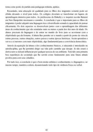 toma como ponto de partida uma pedagogia rotineira, apática.
Resumindo, uma educação de qualidade para os filhos dos imigrantes somente pode ser
obtida elevando o nível para todos. Os colégios deveriam se transformar em lugares de
aprendizagem intensiva para todos. As professoras de Rinkeby e o inspetor escolar Benezet
em New Hampshire mostraram o caminho. A conclusão é que o importante para os filhos de
imigrantes é poder adquirir uma linguagem rica e diversificada somada à capacidade de pensar
eficazmente. Os dois aspectos se desenvolvem juntos com a aprendizagem das diferentes
áreas de conhecimento que são estudadas mais ou menos a partir dos dez anos de idade. Os
alunos precisam da linguagem e de entrar no mundo do livro para se acostumar com a
objetividade que ela fomenta. A leitura lhes permite ver o mundo a partir do ponto de vista de
outras pessoas, outras situações, outros países e outras épocas históricas. Assim aprendem a
ver-se a si mesmos com mais objetividade, algo fundamental para a convivência democrática.
Através da aquisição da leitura e dos conhecimentos básicos, o educando é introduzido na
autodisciplina, que lhe permitirá dirigir sua vida pelo caminho que desejar. Já não estará à
deriva nem se deixará influenciar por qualquer pessoa de seu ambiente. Terá tido uma primeira
boa experiência da sociedade que lhe servirá como fundamento para uma futura atitude
positiva para com seus cidadãos.
Por tudo isso, a conclusão é que o bom ensino enfatiza o conhecimento e a linguagem e, ao
mesmo tempo, mantém a ordem, desautorizando todo tipo de violência física ou verbal.
42
 