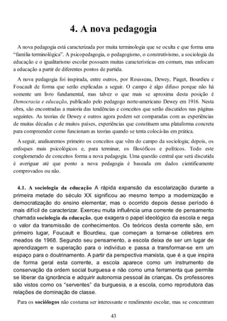 4. A nova pedagogia
A nova pedagogia está caracterizada por muita terminologia que se oculta e que forma uma
“família terminológica”. A psicopedagogia, o pedagogismo, o construtivismo, a sociologia da
educação e o igualitarismo escolar possuem muitas características em comum, mas enfocam
a educação a partir de diferentes pontos de partida.
A nova pedagogia foi inspirada, entre outros, por Rousseau, Dewey, Piaget, Bourdieu e
Foucault de forma que serão explicadas a seguir. O campo é algo difuso porque não há
somente um livro fundamental, mas talvez o que mais se aproxima desta posição é
Democracia e educação, publicado pelo pedagogo norte-americano Dewey em 1916. Nesta
obra, são encontradas a maioria das tendências e conceitos que serão discutidos nas páginas
seguintes. As teorias de Dewey e outros agora podem ser comparadas com as experiências
de muitas décadas e de muitos países, experiências que constituem uma plataforma concreta
para compreender como funcionam as teorias quando se tenta colocá-las em prática.
A seguir, analisaremos primeiro os conceitos que vêm do campo da sociologia; depois, os
enfoques mais psicológicos e, para terminar, os filosóficos e políticos. Todo este
conglomerado de conceitos forma a nova pedagogia. Uma questão central que será discutida
é averiguar até que ponto a nova pedagogia é baseada em dados cientificamente
comprovados ou não.
4.1. A sociologia da educação A rápida expansão da escolarização durante a
primeira metade do século XX significou ao mesmo tempo a modernização e
democratização do ensino elementar, mas o ocorrido depois desse período é
mais difícil de caracterizar. Exerceu muita influência uma corrente de pensamento
chamada sociologia da educação, que exagera o papel ideológico da escola e nega
o valor da transmissão de conhecimentos. Os teóricos desta corrente são, em
primeiro lugar, Foucault e Bourdieu, que começam a tornar-se célebres em
meados de 1968. Segundo seu pensamento, a escola deixa de ser um lugar de
aprendizagem e superação para o indivíduo e passa a transformar-se em um
espaço para o doutrinamento. A partir da perspectiva marxista, que é a que inspira
de forma geral esta corrente, a escola aparece como um instrumento de
conservação da ordem social burguesa e não como uma ferramenta que permite
se liberar da ignorância e adquirir autonomia pessoal às crianças. Os professores
são vistos como os “serventes” da burguesia, e a escola, como reprodutora das
relações de dominação de classe.
Para os sociólogos não costuma ser interessante o rendimento escolar, mas se concentram
43
 