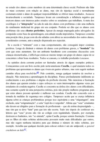 no estudo dos alunos como membros de uma determinada classe social. Preferem não falar
de maus costumes com relação ao aluno, mas sim de injustiça social e normalmente
costumam eximir o aluno de qualquer responsabilidade se obtiver maus resultados. Acusa-se
invariavelmente a sociedade. Tampouco levam em consideração a influência negativa que
exercem alunos sem interesse pelos estudos sobre os estudantes que trabalham. A meta dos
sociólogos é a “integração” na sala de aula dos alunos com problemas e não uma melhoria
do rendimento intelectual do grupo em seu conjunto. Poderia ser dito que os alunos com
problemas são seus clientes preferidos. Apesar da energia empregada pelos advogados da
compaixão como base da aprendizagem, esta atitude resulta improdutiva. Tampouco constitui
uma posição ética, já que com ela são adiadas com altivez as necessidades dos outros alunos,
considerados comuns, ante a atenção dispensada aos especiais.
Se a escola é “tolerante” com o mau comportamento, não conseguirá impor condutas
positivas. Longe de diminuir o número de alunos com problemas graves, a “bondade” faz
com que estes aumentem. Em um ambiente barulhento com constantes discussões com
crianças desmotivadas, é difícil que exista ao mesmo tempo um grupo de alunos capaz de se
concentrar e obter bons resultados. Todos se cansam, e o trabalho produzido é escasso.
As opiniões desta corrente podem ser ilustradas através de alguns exemplos práticos.
Começaremos com um livro escrito pelo norte-americano Casella, o qual enumera todos os
problemas que apresentam os alunos que vivem em guetos urbanos, mas sem sugerir nenhum
caminho eficaz para resolvê-los40. Pelo contrário, renega qualquer tentativa de resolver a
situação. Não menciona a aprendizagem de disciplinas. Parece profundamente indiferente ao
conhecimento e aos problemas e alegrias da profissão docente. Não menciona a frustração
dos alunos que querem estudar e cujos esforços se veem interrompidos algumas vezes por
estudantes de conduta negativa. Casella se concentra na defesa dos alunos com dificuldades,
mas somente a partir de uma perspectiva retórica, pois não propõe melhores programas para
que estes alunos possam aprender e melhorar sua conduta. Casella não concorda com a
tomada de medidas de segurança nos colégios. Tampouco aceita que se exerça influência
alguma sobre as crianças problemáticas porque isso equivaleria a uma “etiquetagem”, uma
exclusão, uma “estigmatização”, e seria “expô-los à vergonha”. Afirma que “seus” estudantes
não devem ser dirigidos para a formação de profissionais – que ele estima desprestigiada – ,
mas sim que se deve “lutar” para que isto não ocorra. Tudo isto depois de confessar aos
leitores que “seus” jovens não vão ao colégio com regularidade. Quando, por exemplo,
destroem os banheiros, isto “se entende”, opina Casella, porque sentem frustração. Constata
que os filhos de mães solteiras adolescentes possuem muito mais dificuldades que outros,
mas não sugere nenhuma iniciativa para que diminua o número de mães solteiras, por
exemplo. Acredita que qualquer decisão para colocar ordem é um ato antijuvenil, a general
crackdown on kids41.
44
 