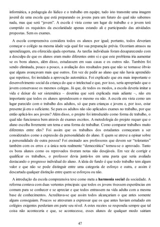 informática, a pedagogia do lúdico e o trabalho em equipe, tudo isto transmite uma imagem
juvenil de uma escola que está preparando os jovens para um futuro do qual não sabemos
nada, mas que será “jovem”. A escola é vista como um lugar de trabalho e o jovem terá
cumprido os requisitos da escolaridade apenas estando ali e participando das atividades
propostas. Sem os exames.
A escola compreensiva considera todos os alunos por igual; portanto, todos deveriam
começar o colégio na mesma idade seja qual for sua preparação prévia. Ocorriam atrasos na
aprendizagem, era oferecida ajuda oportuna. As tarefas individuais foram desaparecendo com
a desculpa de que os alunos eram muito diferentes entre si e que este problema iria aumentar
se os bons alunos, além disso, estudassem em suas casas e os outros não. Também foi
sendo eliminada, pouco a pouco, a avaliação dos resultados para que não se tornasse óbvio
que alguns avançavam mais que outros. Em vez de pedir ao aluno que não havia aprendido
que repetisse, foi instalada a aprovação automática. Foi explicado que era mais importante o
desenvolvimento social da criança do que o intelectual e que, por isso, seria apropriado que o
jovem conservasse os mesmos colegas. Já que, de todos os modos, a escola deveria imitar a
vida e deixar de ser sistemática – doutrina que será explicada mais adiante –, não era
importante que todos os alunos aprendessem o mesmo ou não. A escola era vista como um
lugar parecido com o trabalho dos adultos, só que para crianças e jovens e, por isso, estar
presente já era o suficiente. Se para os adultos não são aplicados exames no trabalho, por que
então aplicá-los aos jovens? Além disso, o projeto foi introduzido como forma de trabalho, o
qual não funcionava bem através de exames escritos. A metodologia do projeto requer que o
aluno escolha livremente um tema e uma forma de trabalhar. Como comparar trabalhos muito
diferentes entre eles? Foi assim que os trabalhos dos estudantes começaram a ser
considerados como a expressão da personalidade do aluno. E quem se atreve a opinar sobre
a personalidade de outra pessoa? Foi ensinado aos professores que devem ser “tolerantes”
também com os erros e a única nota realmente “democrática” tornou-se o aprovado. Tanto
os bons alunos como os reprovados tiveram notas não desejáveis. Em vez de corrigir e
qualificar os trabalhos, o professor devia juntá-los em uma pasta que seria avaliada
destacando o progresso individual do aluno. A ideia de fundo é que todo trabalho tem algum
valor e que não se pode distinguir entre uma categoria de esforço e outra, e assim é
descartada qualquer distinção entre quem se esforçou ou não.
A introdução da escola compreensiva teve como meta a harmonia social da sociedade. A
reforma contava com duas vertentes principais: que todos os jovens tivessem experiências em
comum para se conhecer e se apreciar e que todos entrassem na vida adulta com a mesma
base de conhecimentos. Acreditava-se que assim todos alcançariam o que antes somente
alguns conseguiam. Poucos se atreveram a expressar que os que antes haviam estudado em
colégios exigentes perderiam em parte seu nível. A estes receios se respondia sempre que tal
coisa não aconteceria e que, se acontecesse, esses alunos de qualquer modo sairiam
47
 