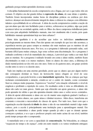 ganhando porque teriam aprendido destrezas sociais.
A disciplina fundamental da escola compreensiva era a língua, por ser o que todos têm em
comum. O objetivo era dar grande ênfase à expressão do aluno, de suas ideias e opiniões.
Também foram incorporadas muitas horas de disciplinas práticas ou estéticas por dois
motivos: alcançar um desenvolvimento integral do aluno e oferecer às crianças com diferentes
talentos a possibilidade de se sobressair. A ideia da escola compreensiva contém a noção de
que um aluno que não tem facilidades para o teórico, sobressai-se no prático, algo que pode
acontecer talvez na sociedade agrária, onde os filhos da classe camponesa trabalhavam junto
com seus pais adquirindo habilidades manuais, mas isto atualmente não é assim, pois quais
habilidades manuais aprenderiam hoje nos lares urbanos?
Outra ideia igualitária é a de acreditar que todos os indivíduos amadurecem
psicologicamente ao mesmo ritmo. Para dar apenas um exemplo de que isso não acontece, a
experiência mostra que quase sempre as meninas são mais maduras que os meninos de até
aproximadamente dezessete anos. Por isso, se o programa é elaborado pensando nelas, será
bastante difícil para muitas crianças, logo estas sofrem uma discriminação. Se o programa é
realizado conforme o nível de maturidade das crianças, é provável que venha a ser mais fácil
para as meninas. Se o programa é realizado levando em conta o aluno médio, também ficam
discriminados os mais e os menos maduros. Entre os alunos de cinco anos, a diferença de
idade mental poderia ser dos três aos oito anos. Entre os de quatorze anos, um grupo poderia
oscilar entre os nove e os dezoito anos.
Tudo isto implica em uma enorme gravidade, posto que os alunos que por algum motivo
não conseguem dominar as bases da lectoescrita nunca chegam ao nível de seus
companheiros, o que pode levá-los a uma imaturidade agressiva. São as crianças que logo
reclamam constantemente a atenção, crendo-se ser o centro do mundo, como costumam
fazer as crianças muito pequenas. Esperava-se “resolver” esta situação rebaixando o nível de
exigência e proibindo a repetição do curso. Os resultados estão à vista: as dificuldades do
aluno são cada vez mais graves. Ainda que seja oferecido um apoio generoso, o aluno não
pode aprender de súbito o que não aprendeu durante vários anos e sobre novos conteúdos.
A ideia de apoiar afetivamente o aluno em vez de manter uma exigência gradual é ineficaz e
prejudica os outros alunos, aos quais atrasa e diminui recursos. Além disso, transforma em
constante e crescente a necessidade de classes de apoio. Por tudo isso, fazer com que a
organização escolar dependa da idade do aluno e não de sua maturidade mental é algo muito
curioso, pois a escola é principalmente uma instituição para a aprendizagem mental. Em
ortografia ou matemática o aluno perde tempo quando já sabe o que os demais apenas
começam a praticar, e se o que o professor propõe está muito acima de seu nível, também
perde tempo porque não o compreende.
A maturidade tem a ver com a capacidade de concentração. Na brincadeira, as crianças
“esquecem do tempo e do espaço”, estão em outro mundo e os vemos totalmente entregues
48
 