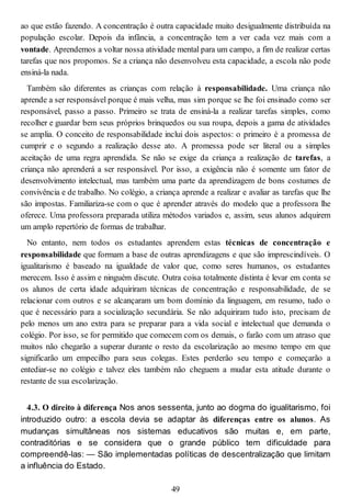 ao que estão fazendo. A concentração é outra capacidade muito desigualmente distribuída na
população escolar. Depois da infância, a concentração tem a ver cada vez mais com a
vontade. Aprendemos a voltar nossa atividade mental para um campo, a fim de realizar certas
tarefas que nos propomos. Se a criança não desenvolveu esta capacidade, a escola não pode
ensiná-la nada.
Também são diferentes as crianças com relação à responsabilidade. Uma criança não
aprende a ser responsável porque é mais velha, mas sim porque se lhe foi ensinado como ser
responsável, passo a passo. Primeiro se trata de ensiná-la a realizar tarefas simples, como
recolher e guardar bem seus próprios brinquedos ou sua roupa, depois a gama de atividades
se amplia. O conceito de responsabilidade inclui dois aspectos: o primeiro é a promessa de
cumprir e o segundo a realização desse ato. A promessa pode ser literal ou a simples
aceitação de uma regra aprendida. Se não se exige da criança a realização de tarefas, a
criança não aprenderá a ser responsável. Por isso, a exigência não é somente um fator de
desenvolvimento intelectual, mas também uma parte da aprendizagem de bons costumes de
convivência e de trabalho. No colégio, a criança aprende a realizar e avaliar as tarefas que lhe
são impostas. Familiariza-se com o que é aprender através do modelo que a professora lhe
oferece. Uma professora preparada utiliza métodos variados e, assim, seus alunos adquirem
um amplo repertório de formas de trabalhar.
No entanto, nem todos os estudantes aprendem estas técnicas de concentração e
responsabilidade que formam a base de outras aprendizagens e que são imprescindíveis. O
igualitarismo é baseado na igualdade de valor que, como seres humanos, os estudantes
merecem. Isso é assim e ninguém discute. Outra coisa totalmente distinta é levar em conta se
os alunos de certa idade adquiriram técnicas de concentração e responsabilidade, de se
relacionar com outros e se alcançaram um bom domínio da linguagem, em resumo, tudo o
que é necessário para a socialização secundária. Se não adquiriram tudo isto, precisam de
pelo menos um ano extra para se preparar para a vida social e intelectual que demanda o
colégio. Por isso, se for permitido que comecem com os demais, o farão com um atraso que
muitos não chegarão a superar durante o resto da escolarização ao mesmo tempo em que
significarão um empecilho para seus colegas. Estes perderão seu tempo e começarão a
entediar-se no colégio e talvez eles também não cheguem a mudar esta atitude durante o
restante de sua escolarização.
4.3. O direito à diferença Nos anos sessenta, junto ao dogma do igualitarismo, foi
introduzido outro: a escola devia se adaptar às diferenças entre os alunos. As
mudanças simultâneas nos sistemas educativos são muitas e, em parte,
contraditórias e se considera que o grande público tem dificuldade para
compreendê-las: — São implementadas políticas de descentralização que limitam
a influência do Estado.
49
 
