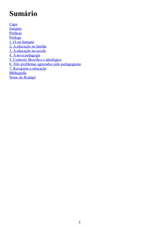 Sumário
Capa
Sumário
Prefácio
Prólogo
1. O ser humano
2. A educação na família
3. A educação na escola
4. A nova pedagogia
5. Contexto filosófico e ideológico
6. Três problemas agravados pelo pedagogismo
7. Recuperar a educação
Bibliografia
Notas de Rodapé
5
 