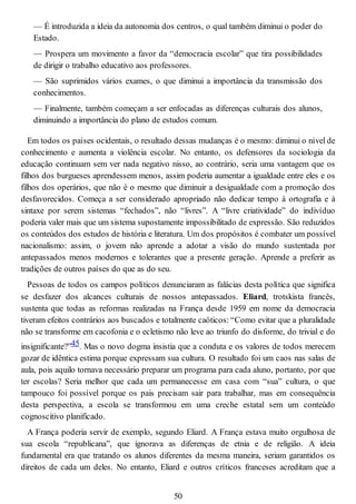 — É introduzida a ideia da autonomia dos centros, o qual também diminui o poder do
Estado.
— Prospera um movimento a favor da “democracia escolar” que tira possibilidades
de dirigir o trabalho educativo aos professores.
— São suprimidos vários exames, o que diminui a importância da transmissão dos
conhecimentos.
— Finalmente, também começam a ser enfocadas as diferenças culturais dos alunos,
diminuindo a importância do plano de estudos comum.
Em todos os países ocidentais, o resultado dessas mudanças é o mesmo: diminui o nível de
conhecimento e aumenta a violência escolar. No entanto, os defensores da sociologia da
educação continuam sem ver nada negativo nisso, ao contrário, seria uma vantagem que os
filhos dos burgueses aprendessem menos, assim poderia aumentar a igualdade entre eles e os
filhos dos operários, que não é o mesmo que diminuir a desigualdade com a promoção dos
desfavorecidos. Começa a ser considerado apropriado não dedicar tempo à ortografia e à
sintaxe por serem sistemas “fechados”, não “livres”. A “livre criatividade” do indivíduo
poderia valer mais que um sistema supostamente impossibilitado de expressão. São reduzidos
os conteúdos dos estudos de história e literatura. Um dos propósitos é combater um possível
nacionalismo: assim, o jovem não aprende a adotar a visão do mundo sustentada por
antepassados menos modernos e tolerantes que a presente geração. Aprende a preferir as
tradições de outros países do que as do seu.
Pessoas de todos os campos políticos denunciaram as falácias desta política que significa
se desfazer dos alcances culturais de nossos antepassados. Eliard, trotskista francês,
sustenta que todas as reformas realizadas na França desde 1959 em nome da democracia
tiveram efeitos contrários aos buscados e totalmente caóticos: “Como evitar que a pluralidade
não se transforme em cacofonia e o ecletismo não leve ao triunfo do disforme, do trivial e do
insignificante?”45. Mas o novo dogma insistia que a conduta e os valores de todos merecem
gozar de idêntica estima porque expressam sua cultura. O resultado foi um caos nas salas de
aula, pois aquilo tornava necessário preparar um programa para cada aluno, portanto, por que
ter escolas? Seria melhor que cada um permanecesse em casa com “sua” cultura, o que
tampouco foi possível porque os pais precisam sair para trabalhar, mas em consequência
desta perspectiva, a escola se transformou em uma creche estatal sem um conteúdo
cognoscitivo planificado.
A França poderia servir de exemplo, segundo Eliard. A França estava muito orgulhosa de
sua escola “republicana”, que ignorava as diferenças de etnia e de religião. A ideia
fundamental era que tratando os alunos diferentes da mesma maneira, seriam garantidos os
direitos de cada um deles. No entanto, Eliard e outros críticos franceses acreditam que a
50
 