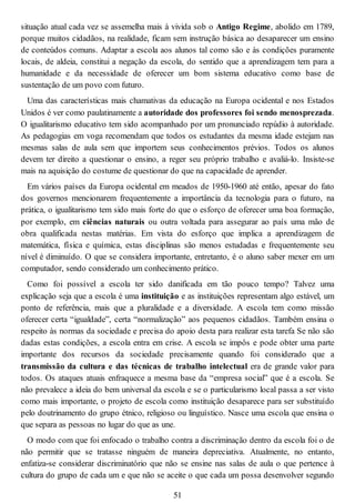 situação atual cada vez se assemelha mais à vivida sob o Antigo Regime, abolido em 1789,
porque muitos cidadãos, na realidade, ficam sem instrução básica ao desaparecer um ensino
de conteúdos comuns. Adaptar a escola aos alunos tal como são e às condições puramente
locais, de aldeia, constitui a negação da escola, do sentido que a aprendizagem tem para a
humanidade e da necessidade de oferecer um bom sistema educativo como base de
sustentação de um povo com futuro.
Uma das características mais chamativas da educação na Europa ocidental e nos Estados
Unidos é ver como paulatinamente a autoridade dos professores foi sendo menosprezada.
O igualitarismo educativo tem sido acompanhado por um pronunciado repúdio à autoridade.
As pedagogias em voga recomendam que todos os estudantes da mesma idade estejam nas
mesmas salas de aula sem que importem seus conhecimentos prévios. Todos os alunos
devem ter direito a questionar o ensino, a reger seu próprio trabalho e avaliá-lo. Insiste-se
mais na aquisição do costume de questionar do que na capacidade de aprender.
Em vários países da Europa ocidental em meados de 1950-1960 até então, apesar do fato
dos governos mencionarem frequentemente a importância da tecnologia para o futuro, na
prática, o igualitarismo tem sido mais forte do que o esforço de oferecer uma boa formação,
por exemplo, em ciências naturais ou outra voltada para assegurar ao país uma mão de
obra qualificada nestas matérias. Em vista do esforço que implica a aprendizagem de
matemática, física e química, estas disciplinas são menos estudadas e frequentemente seu
nível é diminuído. O que se considera importante, entretanto, é o aluno saber mexer em um
computador, sendo considerado um conhecimento prático.
Como foi possível a escola ter sido danificada em tão pouco tempo? Talvez uma
explicação seja que a escola é uma instituição e as instituições representam algo estável, um
ponto de referência, mais que a pluralidade e a diversidade. A escola tem como missão
oferecer certa “igualdade”, certa “normalização” aos pequenos cidadãos. Também ensina o
respeito às normas da sociedade e precisa do apoio desta para realizar esta tarefa Se não são
dadas estas condições, a escola entra em crise. A escola se impôs e pode obter uma parte
importante dos recursos da sociedade precisamente quando foi considerado que a
transmissão da cultura e das técnicas de trabalho intelectual era de grande valor para
todos. Os ataques atuais enfraquece a mesma base da “empresa social” que é a escola. Se
não prevalece a ideia do bem universal da escola e se o particularismo local passa a ser visto
como mais importante, o projeto de escola como instituição desaparece para ser substituído
pelo doutrinamento do grupo étnico, religioso ou linguístico. Nasce uma escola que ensina o
que separa as pessoas no lugar do que as une.
O modo com que foi enfocado o trabalho contra a discriminação dentro da escola foi o de
não permitir que se tratasse ninguém de maneira depreciativa. Atualmente, no entanto,
enfatiza-se considerar discriminatório que não se ensine nas salas de aula o que pertence à
cultura do grupo de cada um e que não se aceite o que cada um possa desenvolver segundo
51
 