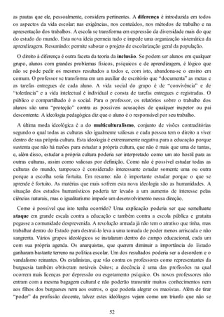 as pautas que ele, pessoalmente, considera pertinentes. A diferença é introduzida em todos
os aspectos da vida escolar: nas exigências, nos conteúdos, nos métodos de trabalho e na
apresentação dos trabalhos. A escola se transforma em expressão da diversidade mais do que
do estudo do mundo. Esta nova ideia permeia tudo e impede uma organização sistemática da
aprendizagem. Resumindo: permite sabotar o projeto de escolarização geral da população.
O direito à diferença é outra faceta da teoria da inclusão. Se podem ser alunos em qualquer
grupo, alunos com grandes problemas físicos, psíquicos e de aprendizagem, é lógico que
não se pode pedir os mesmos resultados a todos e, com isto, abandona-se o ensino em
comum. O professor se transforma em um auxiliar de escritório que “documenta” as metas e
as tarefas entregues de cada aluno. A vida social do grupo é de “convivência” e de
“tolerância” e a vida intelectual é individual e consta de tarefas entregues e registradas. O
público e compartilhado é o social. Para o professor, os relatórios sobre o trabalho dos
alunos são uma “proteção” contra as possíveis acusações de qualquer inspetor ou pai
descontente. A ideologia pedagógica diz que o aluno é o responsável por seu trabalho.
A última moda ideológica é a do multiculturalismo, conjunto de visões contraditórias
segundo o qual todas as culturas são igualmente valiosas e cada pessoa tem o direito a viver
dentro de sua própria cultura. Esta ideologia é extremamente negativa para a educação porque
sustenta que não há razões para estudar a própria cultura, que não é mais que uma de tantas,
e, além disso, estudar a própria cultura poderia ser interpretado como um ato hostil para as
outras culturas, assim como valiosas por definição. Como não é possível estudar todas as
culturas do mundo, tampouco é considerado interessante estudar somente uma ou outra
porque a escolha seria fortuita. Em resumo: não é importante estudar porque o que se
aprende é fortuito. As matérias que mais sofrem esta nova ideologia são as humanidades. A
situação dos estudos humanísticos poderia ter levado a um aumento de interesse pelas
ciências naturais, mas o igualitarismo impede um desenvolvimento nessa direção.
Como é possível que isto tenha ocorrido? Uma explicação poderia ser que semelhante
ataque em grande escala contra a educação e também contra a escola pública e gratuita
pegasse a comunidade desprevenida. A revolução armada já não tem o atrativo que tinha, mas
trabalhar dentro do Estado para destruí-lo leva a uma tomada de poder menos arriscada e não
sangrenta. Vários grupos ideológicos se instalaram dentro do campo educacional, cada um
com sua própria agenda. Os anarquistas, que querem diminuir a importância do Estado
ganharam bastante terreno na política escolar. Um dos resultados poderia ser a desordem e o
vandalismo reinantes. Os estalinistas, que vão contra os professores como representantes da
burguesia também obtiveram notáveis êxitos; a docência é uma das profissões na qual
ocorrem mais licenças por depressão ou esgotamento psíquico. Os novos professores não
entram com a mesma bagagem cultural e não poderão transmitir muitos conhecimentos nem
aos filhos dos burgueses nem aos outros, o que poderia alegrar os maoístas. Além de tirar
“poder” da profissão docente, talvez estes ideólogos vejam como um triunfo que não se
52
 
