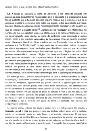 aprenda muito, já que sua meta não é adquirir conhecimentos.
4.4. A teoria do ambiente A teoria do ambiente é um conceito utilizado em
psicologia para discutir temas relacionados com a educação e o igualitarismo. Esta
teoria sustenta que a herança genética importa menos que o entorno e que se o
ambiente escolar é o mesmo para todos os alunos, todos aprenderão por igual.
Existem atualmente algumas ideias “psicologicamente corretas” e são poucos os
que se atrevem a questioná-las46. Acredita-se no “contágio” da inteligência, no
sentido de que se estudam juntos os inteligentes e os menos inteligentes, estes
se desenvolverão mais rápido. A teoria do ambiente está associada a outras
ideias, como a de requerer estigmatização dos alunos caso se permita escolher
entre diferentes itinerários. Uma medida em conformidade com a teoria do
ambiente é a “de Robin Hood”, ou seja, a de tirar recursos dos centros nos quais
os alunos conseguem bons resultados para desviá-los para os que acumulam
fracassos. Não está provado que isto funcione: que os colégios de baixo nível
possam aumentá-lo ou que os colégios com bons resultados possam se manter
assim sem os recursos com o qual contavam. A teoria do ambiente expressa
pessimismo pedagógico porque considera impossível que um aluno proveniente de
um meio intelectualmente pobre alcance bons resultados. Isto diretamente é uma
falácia. Na prática, é uma teoria elitista que não mostra interesse pelos
conhecimentos dos alunos, mas sim por seu êxito escolar, baseado ou não em
conhecimentos. Nisto vemos suas semelhanças com a sociologia da educação.
Um psicólogo sueco, Eriksson, que acompanhou de perto a teoria do ambiente no campo
da educação, a desautoriza, sustentando que a diferenciação escolar deveria aumentar. A ideia
de frear os inteligentes, argumentando que podem “concluir” a aprendizagem em vez de
avançar mais, não funciona porque estes alunos ficam desatendidos, não aprendem nada
novo e se entediam. É uma maneira de fazer com que os alunos de bom nível percam tempo e
se afastem, fazendo com que deixem de gostar do trabalho escolar, o que não deixa de ser
uma forma de “abuso” cometido pela própria escola contra estes alunos. Para Eriksson, não
há dúvida de que os estudantes precisam de uma educação diferenciada conforme suas
necessidades e não a recebem por causa da teoria do ambiente, não baseada em
comprovações científicas.
Ao mesmo tempo, Eriksson não rejeita o ensino ético e social na escola. No entanto, a
formação social e ética que propõe é uma que implante valores como dizer a verdade,
manter as promessas, ajudar os mais fracos e se respeitar mutuamente. O psicólogo
acrescenta que há também diferenças herdadas na capacidade de receber uma educação
social e moral e de aceitar as normas sociais, motivo pelo qual também esta educação deve
ser feita de maneira diferente para grupos desiguais. O resultado das pesquisas psicológicas
53
 
