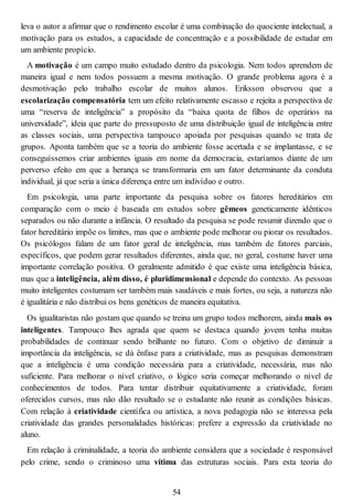 leva o autor a afirmar que o rendimento escolar é uma combinação do quociente intelectual, a
motivação para os estudos, a capacidade de concentração e a possibilidade de estudar em
um ambiente propício.
A motivação é um campo muito estudado dentro da psicologia. Nem todos aprendem de
maneira igual e nem todos possuem a mesma motivação. O grande problema agora é a
desmotivação pelo trabalho escolar de muitos alunos. Eriksson observou que a
escolarização compensatória tem um efeito relativamente escasso e rejeita a perspectiva de
uma “reserva de inteligência” a propósito da “baixa quota de filhos de operários na
universidade”, ideia que parte do pressuposto de uma distribuição igual de inteligência entre
as classes sociais, uma perspectiva tampouco apoiada por pesquisas quando se trata de
grupos. Aponta também que se a teoria do ambiente fosse acertada e se implantasse, e se
conseguíssemos criar ambientes iguais em nome da democracia, estaríamos diante de um
perverso efeito em que a herança se transformaria em um fator determinante da conduta
individual, já que seria a única diferença entre um indivíduo e outro.
Em psicologia, uma parte importante da pesquisa sobre os fatores hereditários em
comparação com o meio é baseada em estudos sobre gêmeos geneticamente idênticos
separados ou não durante a infância. O resultado da pesquisa se pode resumir dizendo que o
fator hereditário impõe os limites, mas que o ambiente pode melhorar ou piorar os resultados.
Os psicólogos falam de um fator geral de inteligência, mas também de fatores parciais,
específicos, que podem gerar resultados diferentes, ainda que, no geral, costume haver uma
importante correlação positiva. O geralmente admitido é que existe uma inteligência básica,
mas que a inteligência, além disso, é pluridimensional e depende do contexto. As pessoas
muito inteligentes costumam ser também mais saudáveis e mais fortes, ou seja, a natureza não
é igualitária e não distribui os bens genéticos de maneira equitativa.
Os igualitaristas não gostam que quando se treina um grupo todos melhorem, ainda mais os
inteligentes. Tampouco lhes agrada que quem se destaca quando jovem tenha muitas
probabilidades de continuar sendo brilhante no futuro. Com o objetivo de diminuir a
importância da inteligência, se dá ênfase para a criatividade, mas as pesquisas demonstram
que a inteligência é uma condição necessária para a criatividade, necessária, mas não
suficiente. Para melhorar o nível criativo, o lógico seria começar melhorando o nível de
conhecimentos de todos. Para tentar distribuir equitativamente a criatividade, foram
oferecidos cursos, mas não dão resultado se o estudante não reunir as condições básicas.
Com relação à criatividade científica ou artística, a nova pedagogia não se interessa pela
criatividade das grandes personalidades históricas: prefere a expressão da criatividade no
aluno.
Em relação à criminalidade, a teoria do ambiente considera que a sociedade é responsável
pelo crime, sendo o criminoso uma vítima das estruturas sociais. Para esta teoria do
54
 