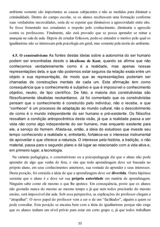 ambiente somente são importantes as causas subjacentes e não as medidas para diminuir a
criminalidade. Dentro do campo escolar, se os alunos recebessem uma formação conforme
suas verdadeiras necessidades, seria de se esperar que diminuísse a agressividade entre eles.
Se fosse fomentado nos estudantes o respeito pelo conhecimento, diminuiria a agressão
contra os professores. Finalmente, não está provado que se possa aprender se reinar a
anarquia na sala de aula. Depois de estudar Eriksson, pode-se entender o motivo pelo qual os
igualitaristas não se interessam pela psicologia em geral, mas somente pela teoria do ambiente.
4.5. O construtivismo As fontes destas ideias sobre a autonomia do ser humano
podem ser encontradas desde o idealismo de Kant, quando se afirma que não
conhecemos verdadeiramente como é a realidade, mas apenas nossas
representações dela, e que não podemos estar seguros da relação exata entre um
objeto e sua representação, de modo que as representações poderiam ser
chamadas de construções mentais de cada um. Esta afirmação tem como
consequência que o conhecimento é subjetivo e que é impossível o conhecimento
objetivo, neutro, de tipo científico. De fato, a maioria dos construtivistas são
filosoficamente idealistas neokantianos. Já foi comentado que os construtivistas
pensam que o conhecimento é construído pelo indivíduo, não o recebe, e que
“conhecer” é um processo de adaptação ao mundo cultural, não o descobrimento
de como é o mundo independente do ser humano e pré-existente. Os filósofos
ressaltam a condição antropocêntrica desta visão, já que a realidade passa a ser
vista não como algo independente do ser humano, mas enquanto existente para
ele, a serviço do homem. Afasta-se, então, a ideia do estudioso que investe seu
tempo conhecendo a realidade e, entretanto, fortalece-se o interesse instrumental
de aproveitar o que oferece a natureza. O interesse pela história, a tradição, o não
material, passa para o segundo plano e dá lugar ao relacionado com a vida ativa e,
em primeiro lugar, a tecnologia.
Na variante pedagógica, o construtivismo ou a psicopedagogia diz que o aluno não pode
aprender de algo que venha de fora, e sim que toda aprendizagem deve ser baseada no
próprio aluno, em seus conhecimentos anteriores, sua vontade de aprender e seus interesses.
Desta posição, foi extraída a ideia de que a aprendizagem deve ser divertida. Outra hipótese
sustenta que o aluno é e deve ser sua própria autoridade em matéria de aprendizagem.
Ninguém sabe como ele mesmo o que lhe apetece. Em consequência, posto que os alunos
não gostarão nunca do mesmo ao mesmo tempo e já que nem todos precisarão do mesmo
ensino, será impossível dar aula. Sob essa perspectiva, as explicações do professor chegam a
“atrapalhar”. O novo papel do professor vem a ser o de um “facilitador”, alguém a quem se
pode consultar. Esta posição se encaixa bem com a ideia do igualitarismo porque não exige
que os alunos tenham um nível prévio para estar em certo grupo e, já que todos trabalham
55
 