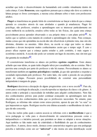 acreditar que todo o desenvolvimento da humanidade está contido virtualmente dentro de
cada criança. Como Rousseau, seus seguidores pensam que a criança não deve se centrar na
leitura porque os livros corrompem, a mesma coisa afirmam sobre o trato com professores
adultos.
Piaget se transformou no grande ídolo do construtivismo ao lançar a ideia de que a criança
aprende os conceitos através de suas atividades e quando já amadureceu. Piaget foi
psicólogo, não professor, estudou a aprendizagem sem se interessar particularmente em
como melhorá-la ou acelerá-la; estudou sobre todas as leis físicas, das quais uma criança
possivelmente possa aprender observando o seu próprio ritmo e sem plano prévio48. As
razões que se opõem a esta maneira de conduzir a aprendizagem são várias. Para começar,
muitas coisas que são aprendidas na escola não são observáveis à primeira vista, mas sim são
abstratas, distantes ou ausentes. Além disso, na escola se exige que todos os alunos
aprendam e devem incorporar muitos conhecimentos assim que o tempo urgir. É caro e
pouco eficaz esperar que a criança queira estudar e, pelo contrário, é mais seguro e
econômico ensiná-la. A escola não pode ser somente um lugar de encontro, mas sim tem que
dar garantia de resultados49.
O construtivismo transforma os alunos em perfeitos egoístas cognitivos. Estes alunos
acharão que suas ideias, as quais terão chegado talvez por casualidade, são as corretas. Não é
prevista uma correção por parte do professor e não há exames. Provavelmente os alunos se
transformam também em egoístas psicológicos e sociais, já que não aprendem a respeitar a
sociedade representada pelo professor. Por outro lado, vão sentir a pressão de seu próprio
grupo de colegas. Possuem pouca possibilidade de construir uma personalidade
independente à margem do grupo.
Rodríguez descreveu a decepção de alguns progressistas com a nova escola50. Para ela,
como para a sociologia da educação, a escola reproduz as injustiças de classe e de gênero. A
autora omite o principal: a necessidade de trabalhar para adquirir conhecimentos. Nem fala
dos conhecimentos prévios para poder continuar avançando na aprendizagem nem das
disciplinas ou dos conhecimentos delas que os professores necessitam. No entanto, para
Rodríguez, as reformas não saíram como estava previsto, apesar de que são “os seus” os
que impuseram as regras. Rodríguez resolve este dilema acusando o neoliberalismo de tudo o
que ela não concorda.
Uma das razões pelas quais a autora associa as reformas com o neoliberalismo é que a
nova pedagogia se volta para o desenvolvimento de características pessoais como a
independência e a iniciativa pessoal, que permitem ao aluno se adaptar a novas situações.
Aqui também se fala muito mais de criatividade e flexibilidade do que de conhecimentos
específicos. A autora, desse modo, destaca como característica negativa que esta pedagogia
perceba o indivíduo como um ser “universal” e não insista em uma identificação social
57
 