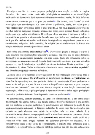 prévia.
Rodríguez acredita ver nesta proposta pedagógica uma reação pendular ao regime
franquista. Se, desde então, havia sido privilegiado o conteúdo e as metodologias
tradicionais, na democracia devia ser necessariamente o contrário. Assim, foi dada ênfase no
como ensinar, e não no que e no para que ensinar51. No entanto, esse “como” era mais
psicológico que metodológico. Os anos oitenta significaram, assim, um êxito para a
“psicopedagogia” apresentada como o único método. Já não havia preocupação por como
escolher materiais nem quais conceitos ensinar, mas como os professores deviam elaborar as
tarefas para que todos aprendessem. O professor devia respeitar e estimular a todos. O
construtivismo garantia a democracia fazendo com que todos os estudantes pudessem
participar. Os modelos de ensino tradicionais tão dependentes do professor passaram a ser
considerados antiquados. Pelo contrário, foi exigido que o professorado dedicasse uma
atenção individual à aprendizagem de cada aluno.
Isto supõe uma extrema individualização52. O professor projeta a situação e depois o
aluno assume a responsabilidade de encontrar o conteúdo. Supõe-se que os alunos tendem a
desenvolver as aprendizagens desejadas sem mais ajuda. Tudo isto influenciou sobre as
necessidades da educação especial. A partir deste momento, os alunos que não aprendem
parecem precisar de habilidade e capacidade para tomar iniciativas. Já não se enfatiza o tipo
de problema do aluno. Todas as diferenças são tratadas como “necessidades especiais”,
uma fórmula que aparece como um eufemismo.
A autora viu as consequências do protagonismo da psicopedagogia, que outorga todo o
protagonismo aos alunos. Os professores se transformam em simples organizadores de
situações de aprendizagem e são, portanto, facilmente substituíveis. Como professora, a
autora aceita mal que seu papel tenha se tornado insignificante e que nem sequer sirva para
constituir um “contexto”, mas sim que apareça relegado a uma função impessoal, de
organização. Além disso, a psicopedagogia é apresentada como a única opção pedagógica
razoável, o qual constitui outro fator de pressão contra os professores53.
O construtivismo, também chamado, às vezes, de construcionismo, é um termo quase
desconhecido pelo grande público, que deveria conhecê-lo por corresponder a uma corrente
que está mudando os países ocidentais. O construtivismo em pedagogia faz parte de uma
teoria construtivista mais geral. Há diferentes definições do termo e nas discussões sobre esta
corrente se pode observar uma escala de acepções cada vez mais radicais: 1. o
construtivismo social como uma perspectiva crítica, semelhante ao que se costumava chamar
de realismo crítico ou criticismo. 2. o construtivismo social como teoria social vê a
sociedade como uma criação humana em constante processo de mudança. 3. o
construtivismo social como teoria do conhecimento, o aspecto mais importante para a
educação. 4. o construtivismo social como ontologia sustenta que não há outra realidade que
58
 