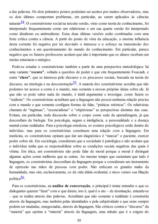 a das palavras. Os dois primeiros pontos poderiam ser aceitos por muitos observadores, mas
os dois últimos comportam problemas, em particular, ao serem aplicados às ciências
naturais54. O construtivismo social na terceira versão, visto como teoria de conhecimento, foi
interpretado frequentemente como um relativismo e em sua quarta versão foi interpretado
como idealismo ou antirrealismo. Estas duas últimas versões estão combinadas com uma
forte crítica contra a ciência. A partir do ponto de vista da educação, a enorme influência
desta corrente foi negativa por ter desviado o interesse e o esforço na transmissão dos
conhecimentos a um questionamento do mundo do conhecimento. Em particular, parece
negativo que os futuros professores aceitem que não é importante que os alunos recebam um
ensino entusiasta e enérgico.
Pode-se estudar o construtivismo também a partir de uma perspectiva metodológica: há
uma variante “escura”, voltada a questões de poder e que cita frequentemente Foucault, e
outra “clara”, que se interessa pelo discurso e os processos sociais, baseada na teoria do
discurso, na etnologia e na desconstrução55. A maioria dos construtivistas acredita que não
podemos ter acesso a como é o mundo, mas somente a nossas próprias ideias sobre ele. Já
que não se pode saber nada do mundo, é inútil argumentar e investigar, como fazem os
“realistas”. Os construtivistas acreditam que a linguagem não possui nenhuma relação precisa
com o mundo e que somente configura formas de falar, “práticas retóricas”. Os relativistas
chamam de “ingênuas”, “essencialistas” e “objetivistas” as perspectivas distintas das suas.
Evitam, em particular, toda discussão sobre o corpo como sede da aprendizagem, já que
desconfiam da biologia. Em psicologia, negam a inteligência, a personalidade e a doença
mental como realidades. Para a psicologia ortodoxa, os eventos psicológicos estão dentro do
indivíduo, mas para os construtivistas constituem uma relação com a linguagem. Em
medicina, os construtivistas opinam que dar um diagnóstico é “marcar” o paciente, exercer
poder sobre ele. Em sociologia, consideram que a sociedade é patológica e não aceitam que
o indivíduo tenha que se responsabilizar sobre as condições sociais negativas das quais é
vítima. Em ética, um construtivista não pode falar de moral porque a moral é distinguir
algumas ações como melhores que as outras. Ao mesmo tempo que sustentam que tudo é
linguagem, os construtivistas desconfiam da linguagem porque a consideram um instrumento
de opressão nas mãos de pessoas com poder. Não enfocam os grandes males da
humanidade, mas sim, exclusivamente, os da vida diária ocidental, e nisso vemos sua filiação
política56.
Para os construtivistas, na análise de conversação, o principal é tentar entender o que os
dialogantes querem “fazer” com o que dizem, isto é, qual é o ato – de dominação, entende-se
– que se realiza através das palavras. Acreditam que não somente a realidade é construída
através da linguagem, mas também pelas identidades e pela subjetividade e que estas sempre
podem ser mudadas, renegociadas, através da linguagem. São críticos contra o “discurso” da
“maioria” que oprime a “minoria” através da linguagem, uma atitude que é a origem do
59
 