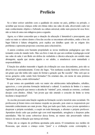 Prefácio
Se o leitor estiver satisfeito com a qualidade do ensino no país, público ou privado, e
acreditar que nossas crianças estão em ótimas mãos nas salas de aula, absorvendo cada vez
mais conhecimento objetivo e bebendo na cultura universal, então nem precisa ler esse livro:
não se trata de uma cura milagrosa para a cegueira.
Agora, se o leitor concordar que a situação da educação é lamentável e preocupante, que
cada vez mais os valores dentro e fora das escolas se encontram subvertidos, então o livro de
Inger Enkvist é leitura obrigatória, pois explica em detalhes quais são as origens dos
problemas e apresenta propostas concretas para solucioná-los.
A autora condena com bastante propriedade as novas tendências pedagógicas que vêm
tomando conta do mundo todo. Mas seu livro é mais do que um combate à pedagogia social
nas salas de aula; é um libelo em defesa da verdadeira e clássica educação em sentido mais
abrangente, aquela que ensina alguém a ser adulto, a amadurecer com maturidade e
responsabilidade.
É função dos adultos transmitir o legado da civilização aos seus descendentes, pois não se
absorve isso automaticamente. Como diz Inger, “Em nenhuma ocasião histórica sobreviveu
um grupo que não tenha sido capaz de formar a geração que lhe sucedia”. Mas será que as
novas gerações estão sendo bem formadas? Ou estariam elas, em nome de uma pretensa
“liberdade” plena, sendo deformadas?
O que vemos em quantidade cada vez maior são adolescentes indisciplinados, rebeldes,
agressivos, e com péssima formação intelectual e cultural. A ausência de limites é a marca
registrada da geração que merece a alcunha de “mimimi”, pois, mimada ao extremo, confunde
desejos com direitos. Afinal, “um jovem que não entende o conceito de limite se torna
insolente e insuportável”.
As escolas possuem uma função sagrada na formação social e moral de uma sociedade. Os
professores já foram vistos com imenso respeito no passado, pois eram os responsáveis por
transmitir conhecimento aos mais jovens. Hoje, por tudo que é lado, esses jovens aprendem a
desprezar a própria sociedade, a cuspir em toda hierarquia, a afrontar o próprio professor.
Aprendem desde cedo que podem agir com total impunidade, arrogância e desprezo pelas
autoridades. Não há como sobreviver dessa forma, ao menos não preservando valores
básicos de uma civilização que mereça tal rótulo.
Várias são as origens do problema apontadas pela autora. O romantismo nos moldes de
Rousseau, que encara a criança como “pura” e a civilização como corrompida; o
6
 