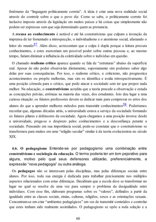 fenômeno da “linguagem politicamente correta”. A ideia é criar uma nova realidade social
através do controle sobre o que o povo diz. Como se sabe, o politicamente correto foi
inclusive imposto através da legislação em muitos países e há coisas que simplesmente não
podem ser expressas sem que seja demonizado quem as pronuncia.
A recusa ao conhecimento é notável e até há construtivistas que culpam a invenção da
imprensa de ter fomentado a introspecção, o individualismo e o atomismo social, afastando o
leitor do mundo57. Além disso, acrescentam que a culpa é dupla porque a leitura procura
conhecimentos, e estes exerceriam um possível poder sobre outras pessoas e, ao mesmo
tempo, fariam diminuir a influência da coletividade sobre o indivíduo em questão.
O chamado realismo crítico aparece quando se fala de “estruturas” abaixo da superfície
real. Apesar de não poder observá-las diretamente, supostamente sim podemos saber algo
delas por suas consequências. Por isso, o realismo crítico, o criticismo, não prognostica
acontecimentos ou propõe melhorias, mas sim os identifica e avalia retrospectivamente. É
uma posição cômoda para o crítico, que pode atacar a sociedade sem ter que propor nada
melhor. Na educação, o construtivismo acredita que a teoria precede a observação e estuda
as concepções prévias, errôneas na maioria das vezes, dos estudantes. Isto deu lugar a uma
curiosa situação: os futuros professores devem se dedicar mais para comprovar os erros dos
alunos do que a aprender melhores métodos para transmitir conhecimentos58. Poderíamos
recordar que, algumas décadas atrás, a universidade estava a serviço da sociedade formando
os futuros pilares e defensores da sociedade. Agora chegamos a uma posição inversa: desde
a universidade, prega-se o desprezo pelos conhecimentos e a desconfiança perante a
sociedade. Pensando em sua importância social, pode-se constatar que o construtivismo se
transformou para muitos em uma “religião secular” similar à da teoria evolucionista no século
XIX.
4.6. O pedagogismo Entende-se por pedagogismo uma combinação entre
construtivismo e sociologia da educação. O termo poderia ter um tom pejorativo para
alguns, motivo pelo qual seus defensores utilizarão, preferencialmente, a
expressão “nova pedagogia” ou outra análoga.
Os pedagogos não se interessam pelas disciplinas, mas pelas diferenças sociais entre
alunos. Por isso, toda sua energia é dedicada para trabalhar precisamente nos múltiplos
aspectos relacionados com estas diferenças. Decidiram que a escola deve se transformar no
lugar no qual se resolve de uma vez para sempre o problema da desigualdade entre
indivíduos. Com esse fim, elaboram programas sobre os “valores”, definidos a partir da
igualdade entre as classes sociais, etnias, culturas, religiões, sexos e as orientações sexuais.
Concentram-se em criar “ambientes pedagógicos” em vez de transmitir conteúdos e controlar
que estes tenham sido realmente assimilados. O pedagogismo se opõe a toda seleção e a
60
 