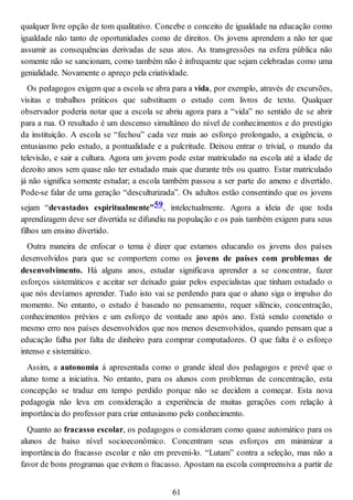 qualquer livre opção de tom qualitativo. Concebe o conceito de igualdade na educação como
igualdade não tanto de oportunidades como de direitos. Os jovens aprendem a não ter que
assumir as consequências derivadas de seus atos. As transgressões na esfera pública não
somente não se sancionam, como também não é infrequente que sejam celebradas como uma
genialidade. Novamente o apreço pela criatividade.
Os pedagogos exigem que a escola se abra para a vida, por exemplo, através de excursões,
visitas e trabalhos práticos que substituem o estudo com livros de texto. Qualquer
observador poderia notar que a escola se abriu agora para a “vida” no sentido de se abrir
para a rua. O resultado é um descenso simultâneo do nível de conhecimentos e do prestígio
da instituição. A escola se “fechou” cada vez mais ao esforço prolongado, a exigência, o
entusiasmo pelo estudo, a pontualidade e a pulcritude. Deixou entrar o trivial, o mundo da
televisão, e sair a cultura. Agora um jovem pode estar matriculado na escola até a idade de
dezoito anos sem quase não ter estudado mais que durante três ou quatro. Estar matriculado
já não significa somente estudar; a escola também passou a ser parte do ameno e divertido.
Pode-se falar de uma geração “desculturizada”. Os adultos estão consentindo que os jovens
sejam “devastados espiritualmente”59, intelectualmente. Agora a ideia de que toda
aprendizagem deve ser divertida se difundiu na população e os pais também exigem para seus
filhos um ensino divertido.
Outra maneira de enfocar o tema é dizer que estamos educando os jovens dos países
desenvolvidos para que se comportem como os jovens de países com problemas de
desenvolvimento. Há alguns anos, estudar significava aprender a se concentrar, fazer
esforços sistemáticos e aceitar ser deixado guiar pelos especialistas que tinham estudado o
que nós devíamos aprender. Tudo isto vai se perdendo para que o aluno siga o impulso do
momento. No entanto, o estudo é baseado no pensamento, requer silêncio, concentração,
conhecimentos prévios e um esforço de vontade ano após ano. Está sendo cometido o
mesmo erro nos países desenvolvidos que nos menos desenvolvidos, quando pensam que a
educação falha por falta de dinheiro para comprar computadores. O que falta é o esforço
intenso e sistemático.
Assim, a autonomia á apresentada como o grande ideal dos pedagogos e prevê que o
aluno tome a iniciativa. No entanto, para os alunos com problemas de concentração, esta
concepção se traduz em tempo perdido porque não se decidem a começar. Esta nova
pedagogia não leva em consideração a experiência de muitas gerações com relação à
importância do professor para criar entusiasmo pelo conhecimento.
Quanto ao fracasso escolar, os pedagogos o consideram como quase automático para os
alunos de baixo nível socioeconômico. Concentram seus esforços em minimizar a
importância do fracasso escolar e não em preveni-lo. “Lutam” contra a seleção, mas não a
favor de bons programas que evitem o fracasso. Apostam na escola compreensiva a partir de
61
 