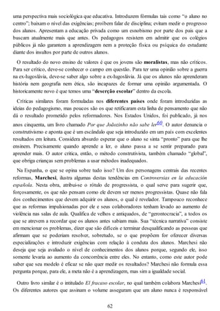 uma perspectiva mais sociológica que educativa. Introduzem fórmulas tais como “o aluno no
centro”; baixam o nível das exigências; proíbem falar de disciplina; evitam medir o progresso
dos alunos. Apresentam a educação privada como um esnobismo por parte dos pais que a
buscam atualmente mais que antes. Os pedagogos resistem em admitir que os colégios
públicos já não garantem a aprendizagem nem a proteção física ou psíquica do estudante
diante dos insultos por parte de outros alunos.
O resultado do novo ensino de valores é que os jovens são moralistas, mas não críticos.
Para ser crítico, deve-se conhecer o campo em questão. Para ter uma opinião sobre a guerra
na ex-Iugoslávia, deve-se saber algo sobre a ex-Iugoslávia. Já que os alunos não aprenderam
história nem geografia nem ética, são incapazes de formar uma opinião argumentada. O
historicamente novo é que temos uma “deserção escolar” dentro da escola.
Críticas similares foram formuladas nos diferentes países onde foram introduzidas as
ideias do pedagogismo, mas poucos são os que retificaram esta linha de pensamento que não
dá o resultado prometido pelos reformadores. Nos Estados Unidos, foi publicado, já nos
anos cinquenta, um livro chamado Por que Joãozinho não sabe ler60. O autor denuncia o
construtivismo e aponta que é um escândalo que seja introduzido em um país com excelentes
resultados em leitura. Considera absurdo esperar que o aluno se sinta “pronto” para que lhe
ensinem. Precisamente quando aprende a ler, o aluno passa a se sentir preparado para
aprender mais. O autor critica, então, o método construtivista, também chamado “global”,
que obriga crianças sem problemas a usar métodos inadequados.
Na Espanha, o que se opina sobre tudo isso? Um dos personagens centrais das recentes
reformas, Marchesi, ilustra algumas destas tendências em Controversias en la educación
española. Nesta obra, atribui-se o rótulo de progressista, o qual serve para sugerir que,
forçosamente, os que não pensam como ele devem ser menos progressistas. Quase não fala
dos conhecimentos que devem adquirir os alunos, o qual é revelador. Tampouco reconhece
que as reformas impulsionadas por ele e seus colaboradores tenham levado ao aumento de
violência nas salas de aula. Qualifica de velhos e antiquados, de “gerontocracia”, a todos os
que se atrevem a recordar que os alunos antes sabiam mais. Sua “técnica narrativa” consiste
em mencionar os problemas, dizer que são difíceis e terminar desqualificando as pessoas que
afirmam que se poderiam resolver, sobretudo, se o que propõem for oferecer diversas
especializações e introduzir exigências com relação à conduta dos alunos. Marchesi não
deseja que seja avaliado o nível de conhecimentos dos alunos porque, segundo ele, isso
somente levaria ao aumento da concorrência entre eles. No entanto, como este autor pode
saber que seu modelo é eficaz se não quer medir os resultados? Marchesi não formula essa
pergunta porque, para ele, a meta não é a aprendizagem, mas sim a igualdade social.
Outro livro similar é o intitulado El fracaso escolar, no qual também colabora Marchesi61.
Os diferentes autores que assinam o volume asseguram que um aluno nunca é responsável
62
 