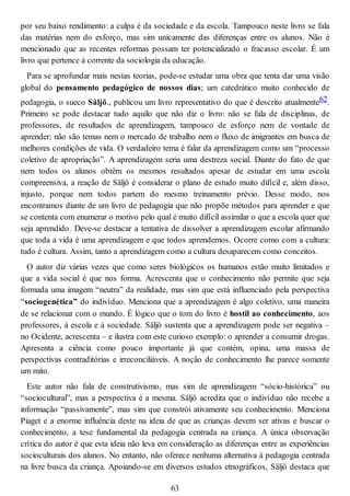 por seu baixo rendimento: a culpa é da sociedade e da escola. Tampouco neste livro se fala
das matérias nem do esforço, mas sim unicamente das diferenças entre os alunos. Não é
mencionado que as recentes reformas possam ter potencializado o fracasso escolar. É um
livro que pertence à corrente da sociologia da educação.
Para se aprofundar mais nestas teorias, pode-se estudar uma obra que tenta dar uma visão
global do pensamento pedagógico de nossos dias; um catedrático muito conhecido de
pedagogia, o sueco Säljö., publicou um livro representativo do que é descrito atualmente62.
Primeiro se pode destacar tudo aquilo que não diz o livro: não se fala de disciplinas, de
professores, de resultados de aprendizagem, tampouco de esforço nem de vontade de
aprender; não são temas nem o mercado de trabalho nem o fluxo de imigrantes em busca de
melhores condições de vida. O verdadeiro tema é falar da aprendizagem como um “processo
coletivo de apropriação”. A aprendizagem seria uma destreza social. Diante do fato de que
nem todos os alunos obtêm os mesmos resultados apesar de estudar em uma escola
compreensiva, a reação de Säljö é considerar o plano de estudo muito difícil e, além disso,
injusto, porque nem todos partem do mesmo treinamento prévio. Desse modo, nos
encontramos diante de um livro de pedagogia que não propõe métodos para aprender e que
se contenta com enumerar o motivo pelo qual é muito difícil assimilar o que a escola quer que
seja aprendido. Deve-se destacar a tentativa de dissolver a aprendizagem escolar afirmando
que toda a vida é uma aprendizagem e que todos aprendemos. Ocorre como com a cultura:
tudo é cultura. Assim, tanto a aprendizagem como a cultura desaparecem como conceitos.
O autor diz várias vezes que como seres biológicos os humanos estão muito limitados e
que a vida social é que nos forma. Acrescenta que o conhecimento não permite que seja
formada uma imagem “neutra” da realidade, mas sim que está influenciado pela perspectiva
“sociogenética” do indivíduo. Menciona que a aprendizagem é algo coletivo, uma maneira
de se relacionar com o mundo. É lógico que o tom do livro é hostil ao conhecimento, aos
professores, à escola e à sociedade. Säljö sustenta que a aprendizagem pode ser negativa –
no Ocidente, acrescenta – e ilustra com este curioso exemplo: o aprender a consumir drogas.
Apresenta a ciência como pouco importante já que contém, opina, uma massa de
perspectivas contraditórias e irreconciliáveis. A noção de conhecimento lhe parece somente
um mito.
Este autor não fala de construtivismo, mas sim de aprendizagem “sócio-histórica” ou
“sociocultural”, mas a perspectiva é a mesma. Säljö acredita que o indivíduo não recebe a
informação “passivamente”, mas sim que constrói ativamente seu conhecimento. Menciona
Piaget e a enorme influência deste na ideia de que as crianças devem ser ativas e buscar o
conhecimento, a tese fundamental da pedagogia centrada na criança. A única observação
crítica do autor é que esta ideia não leva em consideração as diferenças entre as experiências
socioculturais dos alunos. No entanto, não oferece nenhuma alternativa à pedagogia centrada
na livre busca da criança. Apoiando-se em diversos estudos etnográficos, Säljö destaca que
63
 