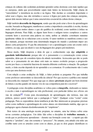 crianças de culturas não ocidentais poderiam aprender certas destrezas com mais rapidez que
os europeus, ainda que possivelmente sejam mais lentos na lectoescrita. Säljö chama de
“eurocêntrica” a insistência na escrita e na lógica. Não declara se considera importante o
saber usar a lógica, mas não reivindica o acesso à lógica por parte das crianças europeias,
apesar dele mesmo indicar que é uma característica essencial da cultura destas crianças.
Säljö também desconfia da linguagem, sendo que não pode estar a favor da aprendizagem
escolar, baseada na linguagem; manifesta-se contra a importância concedida à escrita, técnica
muito difícil para muitos alunos e que ele qualifica de ocidental, como também à ênfase na
linguagem abstrata. Para Säljö, se alguns leem livros e redigem textos complexos e outros
somente leem e escrevem uma palavra ou outra, ambas as atitudes constituem maneiras
igualmente válidas de se relacionar com a escrita. O autor também se manifesta contra o uso
dos manuais, porque mostram uma determinada imagem do mundo e poderiam impor aos
alunos certa perspectiva. O que lhe entusiasma é ver a aprendizagem como um evento oral e
coletivo, ou seja, que seu ideal é o uso da linguagem dos grupos pré-modernos.
Desse modo, Säljö despreza a ideia de que o conhecimento seja algo adquirido e
guardado individualmente porque não vê o pensamento e a comunicação como coisas
separadas, ideia que ele considera típica da atitude racionalista. Acrescenta que não se pode
saber se o pensamento de um aluno está mais ou menos evoluído porque a progressão
ocorre por fases e a memória funciona de maneira diferente conforme a situação. De qualquer
modo, o êxito escolar depende de ter aprendido a se comunicar. O conhecimento não é outra
coisa que uma destreza social.
Com relação a estas avaliações de Säljö, o leitor poderia se perguntar: Por que trabalha
como professor universitário se desconfia da ciência? Por que escreve e publica este manual
se desconfia dos manuais? Por que nega que os alunos precisam adquirir um bom domínio
de leitura e escrita quando ele mesmo vive de sua competência para ler e escrever?
A pedagogia como disciplina acadêmica se voltou para a etnografia, dedicando-se menos
à escola e mais à aprendizagem na vida profissional, com particular ênfase nos ofícios em
vias de extinção63. Como pura documentação de aprendizagens não teóricas, mas sim
práticas, parece querer indicar que a pedagogia é “tudo”. Qualquer coisa “conta” como
pedagogia. Para os especialistas desta tendência já não lhes interessam as pesquisas precisas
sobre como melhorar a aprendizagem de certos alunos em determinada matéria, algo que os
pedagogos agora chamam desdenhosamente de “empirismo”.
Dois textos de uma antologia recente projetam, no entanto, uma luz irônica sobre estas
novas correntes pedagógicas. Um deles fala sobre a disciplina de trabalhos manuais, e
revela que os professores aprenderam – durante sua formação como tais – a repetir que não
importa o “produto”, mas sim somente o “processo”. No entanto, esta atitude cria neles um
conflito tanto com os artesãos como com os alunos, já que os dois grupos identificam os
64
 