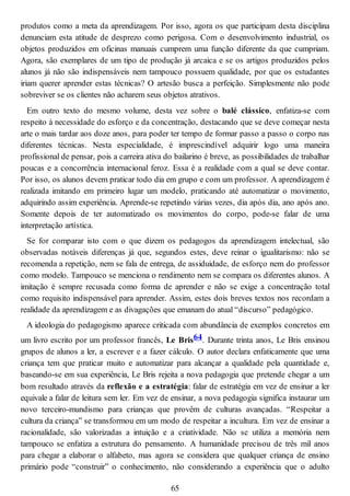 produtos como a meta da aprendizagem. Por isso, agora os que participam desta disciplina
denunciam esta atitude de desprezo como perigosa. Com o desenvolvimento industrial, os
objetos produzidos em oficinas manuais cumprem uma função diferente da que cumpriam.
Agora, são exemplares de um tipo de produção já arcaica e se os artigos produzidos pelos
alunos já não são indispensáveis nem tampouco possuem qualidade, por que os estudantes
iriam querer aprender estas técnicas? O artesão busca a perfeição. Simplesmente não pode
sobreviver se os clientes não acharem seus objetos atrativos.
Em outro texto do mesmo volume, desta vez sobre o balé clássico, enfatiza-se com
respeito à necessidade do esforço e da concentração, destacando que se deve começar nesta
arte o mais tardar aos doze anos, para poder ter tempo de formar passo a passo o corpo nas
diferentes técnicas. Nesta especialidade, é imprescindível adquirir logo uma maneira
profissional de pensar, pois a carreira ativa do bailarino é breve, as possibilidades de trabalhar
poucas e a concorrência internacional feroz. Essa é a realidade com a qual se deve contar.
Por isso, os alunos devem praticar todo dia em grupo e com um professor. A aprendizagem é
realizada imitando em primeiro lugar um modelo, praticando até automatizar o movimento,
adquirindo assim experiência. Aprende-se repetindo várias vezes, dia após dia, ano após ano.
Somente depois de ter automatizado os movimentos do corpo, pode-se falar de uma
interpretação artística.
Se for comparar isto com o que dizem os pedagogos da aprendizagem intelectual, são
observadas notáveis diferenças já que, segundos estes, deve reinar o igualitarismo: não se
recomenda a repetição, nem se fala de entrega, de assiduidade, de esforço nem do professor
como modelo. Tampouco se menciona o rendimento nem se compara os diferentes alunos. A
imitação é sempre recusada como forma de aprender e não se exige a concentração total
como requisito indispensável para aprender. Assim, estes dois breves textos nos recordam a
realidade da aprendizagem e as divagações que emanam do atual “discurso” pedagógico.
A ideologia do pedagogismo aparece criticada com abundância de exemplos concretos em
um livro escrito por um professor francês, Le Bris64. Durante trinta anos, Le Bris ensinou
grupos de alunos a ler, a escrever e a fazer cálculo. O autor declara enfaticamente que uma
criança tem que praticar muito e automatizar para alcançar a qualidade pela quantidade e,
baseando-se em sua experiência, Le Bris rejeita a nova pedagogia que pretende chegar a um
bom resultado através da reflexão e a estratégia: falar de estratégia em vez de ensinar a ler
equivale a falar de leitura sem ler. Em vez de ensinar, a nova pedagogia significa instaurar um
novo terceiro-mundismo para crianças que provêm de culturas avançadas. “Respeitar a
cultura da criança” se transformou em um modo de respeitar a incultura. Em vez de ensinar a
racionalidade, são valorizadas a intuição e a criatividade. Não se utiliza a memória nem
tampouco se enfatiza a estrutura do pensamento. A humanidade precisou de três mil anos
para chegar a elaborar o alfabeto, mas agora se considera que qualquer criança de ensino
primário pode “construir” o conhecimento, não considerando a experiência que o adulto
65
 