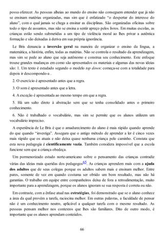 possa oferecer. As pessoas alheias ao mundo do ensino não conseguem entender que já não
se ensinam matérias organizadas, mas sim que é enfatizado “o despertar do interesse do
aluno”, com o qual jamais se chega a ensinar as disciplinas. São organizadas oficinas sobre
todo o tipo de assuntos, mas não se ensina a sentir apreço pelos livros. Em muitas escolas, as
crianças estão sendo submetidas a um tipo de violência moral ao lhes privar a autêntica
formação e são deixadas à deriva em sua própria ignorância.
Le Bris denuncia a inversão geral na maneira de organizar o ensino da língua, a
matemática, a história, enfim, todas as matérias. Não se controla o resultado da aprendizagem,
mas sim se pede ao aluno que seja autônomo e construa seu conhecimento. Este enfoque
trouxe grandes mudanças em como são apresentados os materiais e algumas das novas ideias
são: 1. Um texto é estudado segundo o modelo top down: começa-se com a totalidade para
depois ir descompondo-a .
2. O exercício é apresentado antes que a regra.
3. O som é apresentado antes que a letra.
4. A exceção é apresentada ao mesmo tempo em que a regra.
5. Há um salto direto à abstração sem que se tenha consolidado antes o primeiro
conhecimento.
6. Não é trabalhado o vocabulário, mas sim se permite que os alunos utilizem um
vocabulário impreciso.
A experiência de Le Bris é que o amadurecimento do aluno é mais rápido quando aprende
do que quando “investiga”. Assegura que o antigo método de aprender a ler é cinco vezes
mais rápido que os atuais e não deixa quase nenhuma criança pelo caminho. Constata que
esta nova pedagogia é cientificamente vazia. Também considera impossível que a escola
funcione sem que a criança obedeça.
Um pormenorizado estudo norte-americano sobre o pensamento das crianças contradiz
várias das ideias mais queridas dos pedagogos65. As crianças aprendem mais com a ajuda
dos adultos que de seus colegas porque os adultos sabem mais e ensinam melhor. Entre
pares, somente de vez em quando costuma ser obtido um bom resultado, mas não há
garantias. O trabalho em equipe entre companheiros deixa de fora a retroalimentação, muito
importante para a aprendizagem, porque os alunos ignoram se sua resposta é correta ou não.
Em contraste, com a ênfase atual nas estratégias, foi demonstrado que se o aluno conhece
a área da qual provém a tarefa, raciocina melhor. Em outras palavras, a faculdade de pensar
não é um conhecimento neutro, aplicável a qualquer tarefa com o mesmo resultado. As
pessoas pensam melhor nos contextos que lhes são familiares. Dito de outro modo, é
importante que os alunos aprendam conteúdos.
66
 
