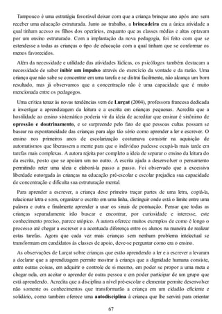 Tampouco é uma estratégia favorável deixar com que a criança brinque ano após ano sem
receber uma educação estruturada. Junto ao trabalho, a brincadeira era a única atividade a
qual tinham acesso os filhos dos operários, enquanto que as classes médias e altas optavam
por um ensino estruturado. Com a implantação da nova pedagogia, foi feito com que se
estendesse a todas as crianças o tipo de educação com a qual tinham que se conformar os
menos favorecidos.
Além da necessidade e utilidade das atividades lúdicas, os psicólogos também destacam a
necessidade de saber inibir um impulso através do exercício da vontade e da razão. Uma
criança que não sabe se concentrar em uma tarefa e se distrai facilmente, não alcança um bom
resultado, mas já observamos que a concentração não é uma capacidade que é muito
mencionada entre os pedagogos.
Uma crítica tenaz às novas tendências vem de Lurçat (2004), professora francesa dedicada
a investigar a aprendizagem da leitura e a escrita em crianças pequenas. Acredita que a
hostilidade ao ensino sistemático poderia vir da ideia de acreditar que ensinar é sinônimo de
opressão e doutrinamento, e se surpreende pelo fato de que pessoas cultas possam se
basear na espontaneidade das crianças para algo tão sério como aprender a ler e escrever. O
ensino nos primeiros anos de escolarização costumava consistir na aquisição de
automatismos que liberassem a mente para que o indivíduo pudesse ocupá-la mais tarde em
tarefas mais complexas. A autora rejeita por completo a ideia de separar o ensino da leitura do
da escrita, posto que se apoiam um no outro. A escrita ajuda a desenvolver o pensamento
permitindo reter uma ideia e elaborá-la passo a passo. Foi observado que a excessiva
liberdade outorgada às crianças na educação pré-escolar e escolar prejudica sua capacidade
de concentração e dificulta sua estruturação mental.
Para aprender a escrever, a criança deve primeiro traçar partes de uma letra, copiá-la,
relacionar letra e som, organizar o escrito em uma linha, distinguir onde está o limite entre uma
palavra e outra e finalmente aprender a usar os sinais de pontuação. Pensar que todas as
crianças separadamente irão buscar e encontrar, por curiosidade e interesse, este
conhecimento preciso, parece utópico. A autora oferece muitos exemplos de como é longo o
processo até chegar a escrever e a acentuada diferença entre os alunos na maneira de realizar
estas tarefas. Agora que cada vez mais crianças sem nenhum problema intelectual se
transformam em candidatos às classes de apoio, deve-se perguntar como era o ensino.
As observações de Lurçat sobre crianças que estão aprendendo a ler e a escrever a levaram
a declarar que a aprendizagem permite mostrar à criança que a dignidade humana consiste,
entre outras coisas, em adquirir o controle de si mesmo, em poder se propor a uma meta e
chegar nela, em aceitar o aprender de outra pessoa e em poder participar de um grupo que
está aprendendo. Acredita que a disciplina a nível pré-escolar e elementar permite desenvolver
não somente os conhecimentos que transformarão a criança em um cidadão eficiente e
solidário, como também oferece uma autodisciplina à criança que lhe servirá para orientar
67
 
