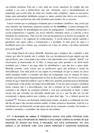 sua própria existência. Para ela, o caos atual nos níveis superiores do colégio não tem
somente a ver com a adolescência, mas sim, sobretudo, com o desmantelamento da
preparação que ocorria antes de entrar nos estudos mais complexos. Agora se tem pouco
tempo para automatizar habilidades porque os alunos perdem dias letivos em excursões e
porque os novos professores não estão formados para ensinar a ler e a escrever.
Lurçat constata que os pedagogos reclamam para si resultados científicos, mas, posto que
estes métodos não funcionam, tampouco podem ser tão científicos. A autora distingue três
fases na destruição da aprendizagem por parte do pedagogismo. A primeira corresponde à
escola compreensiva; a segunda, aos novos métodos chamados ativos; e a terceira, à nova
formação dos professores. Tudo isso fez com que desaparecesse as noções de programa, de
nível, de esforço e de exigências de conhecimentos. A escola tinha por missão suprimir a
ignorância, mas agora cultiva a comunicação e a novidade. O mais grave de tudo é a
hostilidade para com a leitura, que costumava ser a base do ensino e da futura autonomia
pessoal do aluno66.
Um colega francês de Lurçat, Bentolila, menciona que é perigoso dar a entender a uma
criança que sabe ler quando não é verdade. Isto soa incompreensível para alguém que não
seja professor, mas é uma prática que existe e está relacionada com o método “global” e às
observações já mencionadas de Le Bris. A criança que tenta aprender a ler deste modo
acreditará que a leitura é um jogo chato de adivinhações e que não leva a quase nada.
Bentolila constata, como Lurçat, que os professores agora não praticam o ensino da
descodificação. Esta ideia pode ter sua origem na constatação de que os alunos de classe
média entendem melhor o conteúdo que leem em comparação com as crianças de classe
operária, que permanecem frequentemente na fase da descodificação. Isto levou à conclusão
errônea de que é inútil descodificar e que os filhos dos operários poderiam passar diretamente
à compreensão e não perder seu tempo descodificando. É um erro grave porque o problema
destas crianças não é a descodificação, mas sim a restrição de seu vocabulário quando
começam a ler. Depois de conseguir produzir o som que corresponde às letras, o aluno
novato tem que consultar seu dicionário mental para ver se o que foi dito em voz alta
corresponde à alguma palavra que conheça, se quer dizer algo, “se o número possui um
assinante”67. Possui-se um dicionário mental muito restrito, em geral, a combinação de sons
não lhe diz nada e não encontra nenhum sentido. O aluno poderia se desanimar, evitar ler e se
transformar em um fracassado escolar quase antes de ter começado a estudar. Em resumo, o
remédio é aumentar o vocabulário, não deixar de descodificar.
4.7. A destruição da cultura A inteligência possui uma parte individual muito
importante, mas a ferramenta do intelecto é uma criação coletiva no sentido de que
depende do acesso aos livros, à educação, aos bons professores, em uma
palavra, a um ambiente culto. Uma cultura intelectual é construída lentamente
68
 